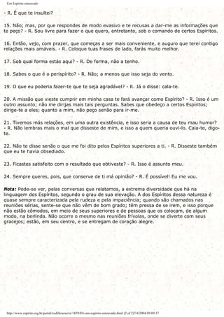 Um Espírito estouvado
- R. É que te insultei?
15. Não; mas, por que respondes de modo evasivo e te recusas a dar-me as informações que
te peço? - R. Sou livre para fazer o que quero, entretanto, sob o comando de certos Espíritos.
16. Então, vejo, com prazer, que começas a ser mais conveniente, e auguro que terei contigo
relações mais amáveis. - R. Coloque tuas frases de lado, farás muito melhor.
17. Sob qual forma estás aqui? - R. De forma, não a tenho.
18. Sabes o que é o perispírito? - R. Não; a menos que isso seja do vento.
19. O que eu poderia fazer-te que te seja agradável? - R. Já o disse: cala-te.
20. A missão que vieste cumprir em minha casa te fará avançar como Espírito? - R. Isso é um
outro assunto; não me dirijas mais tais perguntas. Sabes que obedeço a certos Espíritos;
dirige-te a eles; quanto a mim, não peço senão para ir-me.
21. Tivemos más relações, em uma outra existência, e isso seria a causa de teu mau humor?
- R. Não lembras mais o mal que disseste de mim, e isso a quem queria ouvi-lo. Cala-te, digo-
te.
22. Não te disse senão o que me foi dito pelos Espíritos superiores a ti. - R. Disseste também
que eu te havia obsediado.
23. Ficastes satisfeito com o resultado que obtiveste? - R. Isso é assunto meu.
24. Sempre queres, pois, que conserve de ti má opinião? - R. É possível! Eu me vou.
Nota: Pode-se ver, pelas conversas que relatamos, a extrema diversidade que há na
linguagem dos Espíritos, segundo o grau de sua elevação. A dos Espíritos dessa natureza é
quase sempre caracterizada pela rudeza e pela impaciência; quando são chamados nas
reuniões sérias, sente-se que não vêm de bom grado; têm pressa de se irem, e isso porque
não estão cômodos, em meio de seus superiores e de pessoas que os colocam, de algum
modo, na berlinda. Não ocorre o mesmo nas reuniões frívolas, onde se diverte com seus
gracejos; estão, em seu centro, e se entregam de coração alegre.
http://www.espirito.org.br/portal/codificacao/re/1859/03i-um-espirito-estouvado.html (2 of 2)7/4/2004 09:09:37
 