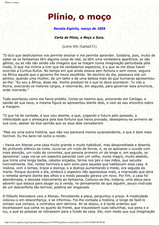 Plínio, o moço
Plínio, o moço
Revista Espírita, março de 1859
Carta de Plínio, o Moço a Sura.
(Livro VII.-Carta271)
"O ócio que desfrutamos vos permite ensinar e me permite aprender. Gostaria, pois, muito de
saber se os fantasmas têm alguma coisa de real, se têm uma verdadeira aparência, se são
gênios, ou se não são senão vãs imagens que se traçam numa imaginação perturbada pelo
medo. O que me inclina a crer que há verdadeiros espectros, é o que se me disse haver
ocorrido a Curtius Rufus. No tempo em que ainda estava sem fortuna e sem nome, seguira
na África aquele que o governo lhe havia escolhido. No declínio do dia, passeava sob um
pórtico, quando uma mulher, de um talhe e de uma beleza mais do que humanas apresentou-
se-lhe: "Eu sou a África, disse ela. Venho predizer-te o que te deve acontecer. Tu irás a
Roma, exercerás os maiores cargos, e retornarás, em seguida, para governar esta província,
onde morrerás."
Tudo aconteceu como ela havia predito. Conta-se mesmo que, ancorando em Cartago, e
saindo de sua nave, a mesma figura se apresentou diante dele, e veio ao seu encontro sobre
a margem.
"O que há de verdade, é que caiu doente, e que, julgando o futuro pelo passado, a
infelicidade que o ameaçava pela boa fortuna que havia provado, desesperou-se primeiro de
sua cura, apesar da boa opinião que os seus dele conceberam.
"Mas eis uma outra história, que não vos parecerá menos surpreendente, e que é bem mais
horrível. Eu lha darei tal como a recebi.
- Havia em Atenas uma casa muito grande e muito habitável, mas desacreditada e deserta.
No profundo silêncio da noite, ouvia-se um ruído de ferros, e, se se aplicasse o ouvido com
mais atenção, um ruído de correntes, que parecia primeiro vir de longe e, em seguida, se
aproximar. Logo via-se um espectro parecido com um velho, muito magro, muito abatido,
que tinha uma longa barba, cabelos eriçados, ferros nos pés e nas mãos, que sacudia
horrivelmente. Daí, noites horríveis e sem sono para aqueles que habitavam essa casa. A
insônia, com o tempo, trazia a doença, e a doença aumentando o medo, era seguida da
morte. Porque durante o dia, embora o espectro não aparecesse mais, a impressão que dera
o remetia sempre diante dos olhos e o medo passado gerava um novo. Por fim, a casa foi
abandonada, e deixada inteiramente ao fantasma. Colocou-se-lhe, todavia, uma placa para
advertir que estava para alugar ou à venda, no pensamento de que alguém, pouco instruído
de um desconforto tão terrível, poderia ser enganado.
O filósofo Atenodoro veio a Atenas. Percebendo a placa, perguntou o preço. A modicidade
colocou-o em desconfiança, e se informou. Foi-lhe contada a história, e longe de fazê-lo
romper sua compra, a contratou sem demora. Ali se alojou, e à tarde ordenou que
levantassem sua cama no quarto da frente, que trouxessem suas tabuinhas, sua pena e a
luz, e que as pessoas se retirassem para o fundo da casa. Ele, com medo que sua imaginação
http://www.espirito.org.br/portal/codificacao/re/1859/03j-plinio-o-moco.html (1 of 4)7/4/2004 09:09:46
 