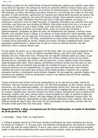 Plínio, o moço
não fosse ao sabor de um medo frívolo se figurar fantasmas, aplicou seu espírito, seus olhos
e sua mão em escrever. No começo da noite um profundo silêncio reinava nessa casa, como
por toda parte alhures. Em seguida, ouviu ferros se entrechocarem, correntes se chocarem;
não levantou os olhos, não deixou sua pena; firmou-se e se esforçou em impor-se aos seus
ouvidos. O ruído aumentou, aproximou-se; parecia que estava perto da porta do quarto. Ele
olhou e percebeu o espectro, tal como lhe haviam pintado. Esse espectro estava de pé e o
chamava com o dedo. Atenodoro fez-lhe sinal com a mão para esperar um pouco, e
continuou a escrever como se nada houvesse. O espectro recomeçou seu tumulto com suas
correntes, que fazia soar nos ouvidos do filósofo. Este olhou ainda uma vez, e viu que ele
continuava a chamá-lo com o dedo. Então, sem mais tardar, levantou-se, tomou a luz e
seguiu. O fantasma caminhou com passo lento, como se o peso das correntes o
sobrecarregasse. Chegados ao pátio da casa, ele desapareceu de repente, e deixou nosso
filósofo, que recolheu ervas e folhas, e as colocou no lugar onde ele o havia deixado, para
poder reconhecê-lo. No dia seguinte, foi procurar os magistrados e suplicou-lhes ordenar que
se escavasse naquele lugar. Foi feito; encontraram-se ossos ainda envolvidos em correntes;
o tempo havia consumido as carnes. Depois que foram reunidos cuidadosamente, foram
sepultados publicamente e, depois que se deu ao morto os últimos deveres, ele não
perturbou mais o repouso dessa casa.
"O que acabo de contar, eu o creio sobre a fé de outro. Mas, eis o que posso assegurar aos
outros sobre a minha. - Tenho um liberto chamado Marcus, que não é sem saber. Havia
deitado com seu irmão mais novo. Pareceu-lhe ver alguém sentado sobre sua cama, e que
aproximava a tesoura de sua cabeça e mesmo lhe cortava cabelos acima de sua fronte.
Quando fez luz, percebeu que tinha o alto da testa liso, e seus cabelos foram encontrados
esparramados perto dele. Pouco depois, semelhante aventura tendo ocorrido com um dos
meus criados, não me permite mais duvidar da verdade do outro. Um dos meus jovens
escravos dormia com os companheiros, no lugar que lhes está destinado. Dois homens
vestidos de branco (foi assim que contou) vieram pelas janelas, rasparam-lhe a cabeça
enquanto dormia, e retornaram como tinham chegado. No dia seguinte, quando chegou o dia,
encontrou-se raspado, como se encontrara o outro, e os cabelos que lhe foram cortados,
esparsos sobre o soalho.
"Essas aventuras não teriam nenhuma conseqüência, se eu não fora acusado, diante de
Domitien, sob cujo reinado elas ocorreram. Eu não teria escapado, se ele vivesse, porque se
encontrou, em sua pasta para papéis, um requerimento contra mim, feito por Carus. Daí
pode-se conjecturar que, como o costume dos acusados é negligenciar seus cabelos, e deixá-
los crescer, aqueles que o haviam cortado aos meus criados, assinalavam que eu estava fora
de perigo. Suplico-vos, pois, colocar toda a vossa erudição em ação. O assunto é digno de
uma meditação profunda e, talvez, não seja indigno de que me partilheis vossas luzes. Se,
segundo vosso costume, balançardes as duas opiniões contrárias, fazei, todavia, com que a
balança penda de algum lado, para tirar-me da inquietação na qual estou, porque não vos
consulto senão para nela não mais estar. -Adeus."
Resposta de Plínio, o Moço, às perguntas que lhe foram endereçadas, na sessão da Sociedade
de 28 de janeiro de 1859.
1. Evocação. - Resp. Falai; eu responderei.
2. Embora estejais morto há 1743 anos, tendes a lembrança de vossa existência em Roma,
ao tempo de Trajano? - R. Por que, pois, nós Espíritos não poderíamos nos lembrar? Lembrai-
vos bem dos atos de vossa infância. O que é, pois, para o Espírito, uma existência passada,
senão a infância das existências pelas quais deveremos passar, antes de atingirmos o fim de
http://www.espirito.org.br/portal/codificacao/re/1859/03j-plinio-o-moco.html (2 of 4)7/4/2004 09:09:46
 