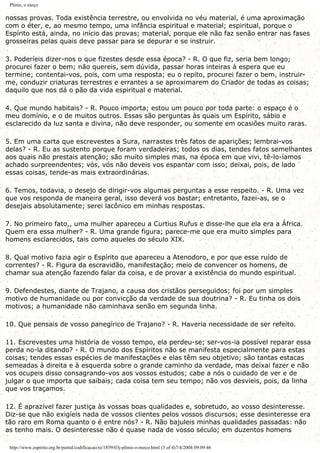 Plínio, o moço
nossas provas. Toda existência terrestre, ou envolvida no véu material, é uma aproximação
com o éter, e, ao mesmo tempo, uma infância espiritual e material; espiritual, porque o
Espírito está, ainda, no início das provas; material, porque ele não faz senão entrar nas fases
grosseiras pelas quais deve passar para se depurar e se instruir.
3. Poderíeis dizer-nos o que fizestes desde essa época? - R. O que fiz, seria bem longo;
procurei fazer o bem; não quereis, sem dúvida, passar horas inteiras à espera que eu
termine; contentai-vos, pois, com uma resposta; eu o repito, procurei fazer o bem, instruir-
me, conduzir criaturas terrestres e errantes a se aproximarem do Criador de todas as coisas;
daquilo que nos dá o pão da vida espiritual e material.
4. Que mundo habitais? - R. Pouco importa; estou um pouco por toda parte: o espaço é o
meu domínio, e o de muitos outros. Essas são perguntas às quais um Espírito, sábio e
esclarecido da luz santa e divina, não deve responder, ou somente em ocasiões muito raras.
5. Em uma carta que escrevestes a Sura, narrastes três fatos de aparições; lembrai-vos
delas? - R. Eu as sustento porque foram verdadeiras; todos os dias, tendes fatos semelhantes
aos quais não prestais atenção; são muito simples mas, na época em que vivi, tê-lo-íamos
achado surpreendentes; vós, vós não deveis vos espantar com isso; deixai, pois, de lado
essas coisas, tende-as mais extraordinárias.
6. Temos, todavia, o desejo de dirigir-vos algumas perguntas a esse respeito. - R. Uma vez
que vos responda de maneira geral, isso deverá vos bastar; entretanto, fazei-as, se o
desejais absolutamente; serei lacônico em minhas respostas.
7. No primeiro fato,, uma mulher apareceu a Curtius Rufus e disse-lhe que ela era a África.
Quem era essa mulher? - R. Uma grande figura; parece-me que era muito simples para
homens esclarecidos, tais como aqueles do século XIX.
8. Qual motivo fazia agir o Espírito que apareceu a Atenodoro, e por que esse ruído de
correntes? - R. Figura da escravidão, manifestação; meio de convencer os homens, de
chamar sua atenção fazendo falar da coisa, e de provar a existência do mundo espiritual.
9. Defendestes, diante de Trajano, a causa dos cristãos perseguidos; foi por um simples
motivo de humanidade ou por convicção da verdade de sua doutrina? - R. Eu tinha os dois
motivos; a humanidade não caminhava senão em segunda linha.
10. Que pensais de vosso panegírico de Trajano? - R. Haveria necessidade de ser refeito.
11. Escrevestes uma história de vosso tempo, ela perdeu-se; ser-vos-ia possível reparar essa
perda no-la ditando? - R. O mundo dos Espíritos não se manifesta especialmente para estas
coisas; tendes essas espécies de manifestações e elas têm seu objetivo; são tantas estacas
semeadas à direita e à esquerda sobre o grande caminho da verdade, mas deixai fazer e não
vos ocupeis disso consagrando-vos aos vossos estudos; cabe a nós o cuidado de ver e de
julgar o que importa que saibais; cada coisa tem seu tempo; não vos desvieis, pois, da linha
que vos traçamos.
12. É aprazível fazer justiça às vossas boas qualidades e, sobretudo, ao vosso desinteresse.
Diz-se que não exigíeis nada de vossos clientes pelos vossos discursos; esse desinteresse era
tão raro em Roma quanto o é entre nós? - R. Não bajuleis minhas qualidades passadas: não
as tenho mais. O desinteresse não é quase nada de vosso século; em duzentos homens
http://www.espirito.org.br/portal/codificacao/re/1859/03j-plinio-o-moco.html (3 of 4)7/4/2004 09:09:46
 
