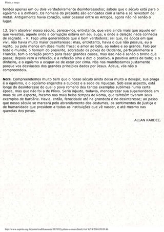 Plínio, o moço
tendes apenas um ou dois verdadeiramente desinteressados; sabeis que o século está para o
egoísmo e o dinheiro. Os homens do presente são edificados com a lama e se revestem de
metal. Antigamente havia coração, valor pessoal entre os Antigos, agora não há senão o
lugar.
13. Sem absolver nosso século, parece-nos, entretanto, que vale ainda mais que aquele em
que vivestes, aquele onde a corrupção estava em seu auge, e onde a delação nada conhecia
de sagrado. - R. Faço uma generalidade que é bem verdadeira; sei que, na época em que
vivi, não havia muito maior desinteresse; mas, entretanto, havia o que não possuis, eu o
repito, ou pelo menos em dose muito fraca: o amor ao belo, ao nobre e ao grande. Falo por
todo o mundo; o homem do presente, sobretudo os povos do Ocidente, particularmente o
Francês, tem o coração pronto para fazer grandes coisas, mas isso não é senão o brilho que
passa; depois vem a reflexão, e a reflexão olha e diz: o positivo, o positivo antes de tudo; e o
dinheiro, e o egoísmo a ocupar-se de estar por cima. Nós nos manifestamos justamente
porque vos desviastes dos grandes princípios dados por Jesus. Adeus, vós não o
compreendeis.
Nota. Compreendemos muito bem que o nosso século ainda deixa muito a desejar, sua praga
é o egoísmo, e o egoísmo engendra a cupidez e a sede de riquezas. Sob esse aspecto, está
longe do desinteresse do qual o povo romano deu tantos exemplos sublimes numa certa
época, mas que não foi a de Plínio. Seria injusto, todavia, menosprezar sua superioridade em
mais de um aspecto, mesmo nos mais belos tempos de Roma, que também tiveram seus
exemplos de barbárie. Havia, então, ferocidade até na grandeza e no desinteresse; ao passo
que nosso século se marcará pelo abrandamento dos costumes, os sentimentos de justiça e
de humanidade que presidem a todas as instituições que vê nascer, e até mesmo nas
querelas dos povos.
ALLAN KARDEC.
http://www.espirito.org.br/portal/codificacao/re/1859/03j-plinio-o-moco.html (4 of 4)7/4/2004 09:09:46
 