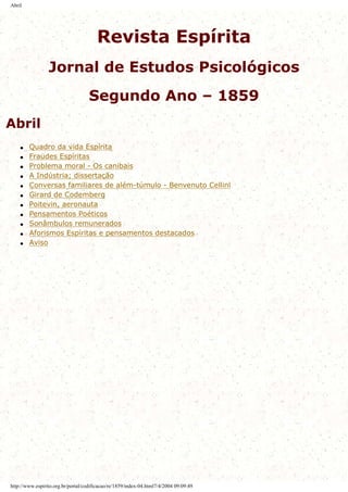 Abril
Revista Espírita
Jornal de Estudos Psicológicos
Segundo Ano – 1859
Abril
q Quadro da vida Espírita
q Fraudes Espíritas
q Problema moral - Os canibais
q A Indústria; dissertação
q Conversas familiares de além-túmulo - Benvenuto Cellinl
q Girard de Codemberg
q Poitevin, aeronauta
q Pensamentos Poéticos
q Sonâmbulos remunerados
q Aforismos Espíritas e pensamentos destacados
q Aviso
http://www.espirito.org.br/portal/codificacao/re/1859/index-04.html7/4/2004 09:09:49
 