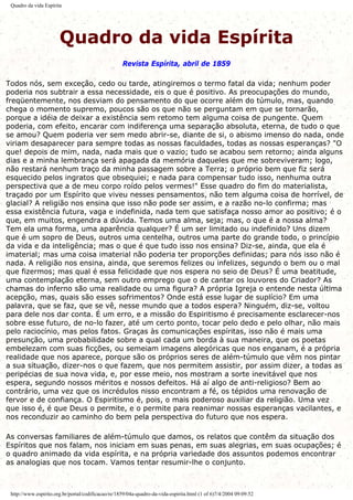 Quadro da vida Espírita
Quadro da vida Espírita
Revista Espírita, abril de 1859
Todos nós, sem exceção, cedo ou tarde, atingiremos o termo fatal da vida; nenhum poder
poderia nos subtrair a essa necessidade, eis o que é positivo. As preocupações do mundo,
freqüentemente, nos desviam do pensamento do que ocorre além do túmulo, mas, quando
chega o momento supremo, poucos são os que não se perguntam em que se tornarão,
porque a idéia de deixar a existência sem retomo tem alguma coisa de pungente. Quem
poderia, com efeito, encarar com indiferença uma separação absoluta, eterna, de tudo o que
se amou? Quem poderia ver sem medo abrir-se, diante de si, o abismo imenso do nada, onde
viriam desaparecer para sempre todas as nossas faculdades, todas as nossas esperanças? "O
que! depois de mim, nada, nada mais que o vazio; tudo se acabou sem retorno; ainda alguns
dias e a minha lembrança será apagada da memória daqueles que me sobreviveram; logo,
não restará nenhum traço da minha passagem sobre a Terra; o próprio bem que fiz será
esquecido pelos ingratos que obsequiei; e nada para compensar tudo isso, nenhuma outra
perspectiva que a de meu corpo roído pelos vermes!" Esse quadro do fim do materialista,
traçado por um Espírito que viveu nesses pensamentos, não tem alguma coisa de horrível, de
glacial? A religião nos ensina que isso não pode ser assim, e a razão no-lo confirma; mas
essa existência futura, vaga e indefinida, nada tem que satisfaça nosso amor ao positivo; é o
que, em muitos, engendra a dúvida. Temos uma alma, seja; mas, o que é a nossa alma?
Tem ela uma forma, uma aparência qualquer? É um ser limitado ou indefinido? Uns dizem
que é um sopro de Deus, outros uma centelha, outros uma parte do grande todo, o princípio
da vida e da inteligência; mas o que é que tudo isso nos ensina? Diz-se, ainda, que ela é
imaterial; mas uma coisa imaterial não poderia ter proporções definidas; para nós isso não é
nada. A religião nos ensina, ainda, que seremos felizes ou infelizes, segundo o bem ou o mal
que fizermos; mas qual é essa felicidade que nos espera no seio de Deus? É uma beatitude,
uma contemplação eterna, sem outro emprego que o de cantar os louvores do Criador? As
chamas do inferno são uma realidade ou uma figura? A própria Igreja o entende nesta última
acepção, mas, quais são esses sofrimentos? Onde está esse lugar de suplício? Em uma
palavra, que se faz, que se vê, nesse mundo que a todos espera? Ninguém, diz-se, voltou
para dele nos dar conta. É um erro, e a missão do Espiritismo é precisamente esclarecer-nos
sobre esse futuro, de no-lo fazer, até um certo ponto, tocar pelo dedo e pelo olhar, não mais
pelo raciocínio, mas pelos fatos. Graças às comunicações espíritas, isso não é mais uma
presunção, uma probabilidade sobre a qual cada um borda à sua maneira, que os poetas
embelezam com suas ficções, ou semeiam imagens alegóricas que nos enganam, é a própria
realidade que nos aparece, porque são os próprios seres de além-túmulo que vêm nos pintar
a sua situação, dizer-nos o que fazem, que nos permitem assistir, por assim dizer, a todas as
peripécias de sua nova vida, e, por esse meio, nos mostram a sorte inevitável que nos
espera, segundo nossos méritos e nossos defeitos. Há aí algo de anti-religioso? Bem ao
contrário, uma vez que os incrédulos nisso encontram a fé, os tépidos uma renovação de
fervor e de confiança. O Espiritismo é, pois, o mais poderoso auxiliar da religião. Uma vez
que isso é, é que Deus o permite, e o permite para reanimar nossas esperanças vacilantes, e
nos reconduzir ao caminho do bem pela perspectiva do futuro que nos espera.
As conversas familiares de além-túmulo que damos, os relatos que contêm da situação dos
Espíritos que nos falam, nos iniciam em suas penas, em suas alegrias, em suas ocupações; é
o quadro animado da vida espírita, e na própria variedade dos assuntos podemos encontrar
as analogias que nos tocam. Vamos tentar resumir-lhe o conjunto.
http://www.espirito.org.br/portal/codificacao/re/1859/04a-quadro-da-vida-espirita.html (1 of 6)7/4/2004 09:09:52
 