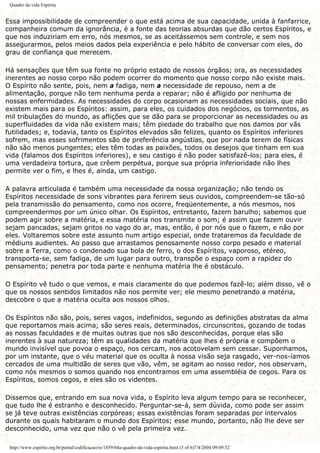 Quadro da vida Espírita
Essa impossibilidade de compreender o que está acima de sua capacidade, unida à fanfarrice,
companheira comum da ignorância, é a fonte das teorias absurdas que dão certos Espíritos, e
que nos induziriam em erro, nós mesmos, se as aceitássemos sem controle, e sem nos
assegurarmos, pelos meios dados pela experiência e pelo hábito de conversar com eles, do
grau de confiança que merecem.
Há sensações que têm sua fonte no próprio estado de nossos órgãos; ora, as necessidades
inerentes ao nosso corpo não podem ocorrer do momento que nosso corpo não existe mais.
O Espírito não sente, pois, nem a fadiga, nem a necessidade de repouso, nem a de
alimentação, porque não tem nenhuma perda a reparar; não é afligido por nenhuma de
nossas enfermidades. As necessidades do corpo ocasionam as necessidades sociais, que não
existem mais para os Espíritos: assim, para eles, os cuidados dos negócios, os tormentos, as
mil tribulações do mundo, as aflições que se dão para se proporcionar as necessidades ou as
superfluidades da vida não existem mais; têm piedade do trabalho que nos damos por vãs
futilidades; e, todavia, tanto os Espíritos elevados são felizes, quanto os Espíritos inferiores
sofrem, mas esses sofrimentos são de preferência angústias, que por nada terem de físicas
não são menos pungentes; eles têm todas as paixões, todos os desejos que tinham em sua
vida (falamos dos Espíritos inferiores), e seu castigo é não poder satisfazê-los; para eles, é
uma verdadeira tortura, que crêem perpétua, porque sua própria inferioridade não lhes
permite ver o fim, e lhes é, ainda, um castigo.
A palavra articulada é também uma necessidade da nossa organização; não tendo os
Espíritos necessidade de sons vibrantes para ferirem seus ouvidos, compreendem-se tão-só
pela transmissão do pensamento, como nos ocorre, freqüentemente, a nós mesmos, nos
compreendermos por um único olhar. Os Espíritos, entretanto, fazem barulho; sabemos que
podem agir sobre a matéria, e essa matéria nos transmite o som; é assim que fazem ouvir
sejam pancadas, sejam gritos no vago do ar, mas, então, é por nós que o fazem, e não por
eles. Voltaremos sobre este assunto num artigo especial, onde trataremos da faculdade de
médiuns audientes. Ao passo que arrastamos penosamente nosso corpo pesado e material
sobre a Terra, como o condenado sua bola de ferro, o dos Espíritos, vaporoso, etéreo,
transporta-se, sem fadiga, de um lugar para outro, transpõe o espaço com a rapidez do
pensamento; penetra por toda parte e nenhuma matéria lhe é obstáculo.
O Espírito vê tudo o que vemos, e mais claramente do que podemos fazê-lo; além disso, vê o
que os nossos sentidos limitados não nos permite ver; ele mesmo penetrando a matéria,
descobre o que a matéria oculta aos nossos olhos.
Os Espíritos não são, pois, seres vagos, indefinidos, segundo as definições abstratas da alma
que reportamos mais acima; são seres reais, determinados, circunscritos, gozando de todas
as nossas faculdades e de muitas outras que nos são desconhecidas, porque elas são
inerentes à sua natureza; têm as qualidades da matéria que lhes é própria e compõem o
mundo invisível que povoa o espaço, nos cercam, nos acotovelam sem cessar. Suponhamos,
por um instante, que o véu material que os oculta à nossa visão seja rasgado, ver-nos-íamos
cercados de uma multidão de seres que vão, vêm, se agitam ao nosso redor, nos observam,
como nós mesmos o somos quando nos encontramos em uma assembléia de cegos. Para os
Espíritos, somos cegos, e eles são os videntes.
Dissemos que, entrando em sua nova vida, o Espírito leva algum tempo para se reconhecer,
que tudo lhe é estranho e desconhecido. Perguntar-se-á, sem dúvida, como pode ser assim
se já teve outras existências corpóreas; essas existências foram separadas por intervalos
durante os quais habitaram o mundo dos Espíritos; esse mundo, portanto, não lhe deve ser
desconhecido, uma vez que não o vê pela primeira vez.
http://www.espirito.org.br/portal/codificacao/re/1859/04a-quadro-da-vida-espirita.html (3 of 6)7/4/2004 09:09:52
 