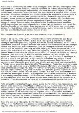 Quadro da vida Espírita
Várias causas contribuem para tornar, essas percepções, novas para ele, embora já as tenha
experimentado. A morte, dissemos, é sempre seguida de um instante de perturbação, mas
que pode ser de curta duração. Nesse estado, suas idéias são sempre vagas e confusas: a
vida corpórea se confunde, de alguma sorte, com a vida espírita, e não pode, ainda, separá-
las em seu pensamento. Dissipada essa primeira perturbação, as idéias se elucidam pouco a
pouco e, com elas, a lembrança do passado que não lhe chega senão gradualmente à
memória, porque jamais essa memória nele se irrompe bruscamente. Não é senão quando
está inteiramente desmaterializado que o passado se desenrola diante dele, como uma
perspectiva saindo de um nevoeiro. Só então se lembra de todos os atos de sua última
existência, depois de suas existências anteriores e suas diversas passagens pelo mundo dos
Espíritos. Concebe-se, pois, depois disso, que, durante um certo tempo, esse mundo deve
parecer-lhe novo, até que o reconheça completamente, e que as lembranças das sensações
que nele experimentou lhe retornem de maneira precisa.
Mas, a essa causa, é preciso acrescentar uma outra não menos preponderante.
O estado do Espírito, como Espírito, varia extraordinariamente em razão do grau de sua
elevação e de sua pureza. À medida que se eleva e se depura, suas percepções e suas
sensações são menos grosseiras; adquirem mais finura, sutileza, delicadeza; ele vê, sente e
compreende coisas que não podia nem ver, nem sentir e nem compreender em uma condição
inferior. Ora, sendo cada existência corpórea, para ele, uma oportunidade de progresso, o
conduz para um meio novo, porque se encontra, se progrediu, entre Espíritos de uma outra
ordem cujos pensamentos e todos os hábitos são diferentes. Acrescentemos a isso que essa
depuração permite-lhe penetrar, sempre como Espírito, em mundos inacessíveis aos Espíritos
inferiores, como, entre nós, os salões da sociedade são interditados às pessoas mal
educadas. Quanto menos está esclarecido, mais o horizonte lhe é limitado; à medida que se
eleva e se depura, esse horizonte cresce e, com ele, o círculo de suas idéias e de suas
percepções. A comparação seguinte pode no-lo fazer compreender. Suponhamos um
camponês, rude e ignorante, vindo a Paris pela primeira vez; conhecerá e compreenderá ele
a Paris do mundo elegante e do mundo sábio? Não, porque não freqüentará senão as pessoas
de sua classe e os bairros que elas habitam. Mas que, no intervalo de uma segunda viagem,
esse camponês se esclareça, haja adquirido instrução e maneiras polidas, seus hábitos e suas
relações serão diferentes; então, verá um mundo novo para ele, que não se parecerá com a
sua Paris de outrora. Ocorre o mesmo com os Espíritos; mas nem todos experimentam essa
incerteza no mesmo grau. À medida que progridem, suas idéias se desenvolvem, a memória
é mais rápida; estão previamente familiarizados com a sua nova situação; seu retorno, entre
os outros Espíritos, nada mais tem que os espante: reencontram-se em seu meio normal, e,
passado o primeiro momento de perturbação, se reconhecem quase que imediatamente.
Tal é a situação geral dos Espíritos, no estado que se chama errante; mas, nesse estado, que
fazem? Como passam seu tempo? Essa questão é, para nós, de um interesse fundamental.
Eles mesmos irão respondê-las, como foram eles que nos forneceram as explicações que
acabamos de dar, porque, em tudo isto, nada saiu de nossa imaginação; isso não é um
sistema despontado em nosso cérebro: nós julgamos segundo o que vemos e ouvimos. À
parte toda opinião sobre o Espiritismo, convir-se-á que essa teoria da vida de além-túmulo
nada tem de irracional; ela apresenta uma seqüência, um encadeamento perfeitamente
lógicos, e que fariam honra a mais de um filósofo.
Seria erro crer que a vida espírita é uma vida ociosa; ao contrário, ela é essencialmente
ativa, e todos nos falam de suas ocupações; essas ocupações diferem, necessariamente,
segundo esteja o Espírito errante ou encarnado. No estado de encarnação, são relativas à
http://www.espirito.org.br/portal/codificacao/re/1859/04a-quadro-da-vida-espirita.html (4 of 6)7/4/2004 09:09:52
 