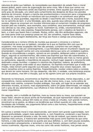 Quadro da vida Espírita
natureza do globo que habitam, às necessidades que dependem do estado físico e moral
desses globos, assim como da organização dos seres vivos. Não é disso que vamos nos
ocupar aqui; não falaremos senão dos Espíritos errantes. Entre aqueles que alcançaram um
certo grau de elevação, uns velam pelo cumprimento dos desígnios de Deus nos grandes
destinos do Universo; dirigem a marcha dos acontecimentos e concorrem para o progresso de
cada mundo; outros tomam os indivíduos sob sua proteção e se constituem seus gênios
tutelares, os anjos guardiães, seguindo-os desde o nascimento até a morte, buscando dirigi-
los no caminho do bem: é uma felicidade, para eles, quando seus esforços são coroados de
sucesso. Alguns se encarnam em mundos inferiores para aí cumprirem missões de progresso;
buscam pelo seu trabalho, seus exemplos, seus conselhos, seus ensinamentos, avançar estes
nas ciências ou nas artes, aqueles na moral. Submetem-se, então, voluntariamente, às
vicissitudes de uma vida corpórea, freqüentemente penosa, com o objetivo de fazerem o
bem, e o bem que fazem lhes é contado. Muitos, enfim, não têm atribuições especiais; vão
por toda parte onde sua presença possa ser útil, dar conselhos, inspirar boas idéias,
sustentar os de coragem desfalecente, dar força aos fracos e castigo aos presunçosos.
Considerando-se o número infinito de mundos que povoam o Universo e o número
incalculável de seres que os habitam, conceber-se-á que os Espíritos têm com que se
ocuparem; mas essas ocupações não lhes são penosas; cumprem-nas com alegria,
voluntariamente e não por constrangimento, e sua felicidade está em triunfarem naquilo que
empreendem; ninguém sonha com uma ociosidade eterna que seria um verdadeiro suplício.
Quando as circunstâncias o exigem, reúnem-se em conselho, deliberam sobre o caminho a
seguir, segundo os acontecimentos, dão ordens aos Espíritos que lhes são subordinados, e,
em seguida, vão para onde o dever os chama. Essas assembléias são mais ou menos gerais
ou particulares, segundo a importância do assunto; nenhum lugar especial e circunscrito está
destinado a essas reuniões: o espaço é o domínio dos Espíritos; todavia, de preferência,
dirigem-se aos globos onde estão os seus objetivos. Os Espíritos encarnados que aí estão em
missão, nelas tomam parte segundo sua elevação; enquanto seus corpos repousam, vão
haurir conselhos entre os outros Espíritos, freqüentemente, receber ordens sobre a conduta
que devem ter como homens. Em seu despertar, não têm, é verdade, uma lembrança precisa
do que se passou, mas têm a intuição, que os faz agirem como por sua própria iniciativa.
Descendo na hierarquia, encontramos os Espíritos menos elevados, menos depurados, e, por
conseqüência, menos esclarecidos, mas que não são menos bons, e que, numa esfera de
atividade mais restrita, cumprem funções análogas. Sua ação, em lugar de se estender aos
diferentes mundos, se exerce, mais especialmente, sobre um globo determinado, em relação
com o grau de seu adiantamento; sua influência é mais individual e tem por objeto coisas de
menor importância.
Em seguida, vem a multidão de Espíritos, mais ou menos bons ou maus, que pululam ao
nosso redor; elevam-se pouco acima da Humanidade, da qual representam todas as nuanças
e são como o reflexo, porque têm todos os vícios e todas as virtudes; num grande número,
encontram-se os gostos, as idéias e as tendências que tinham quando em vida; suas
faculdades são limitadas, seu julgamento falível como o dos homens, freqüentemente errado
e imbuído de preconceitos.
Em outros o sentido moral é mais desenvolvido; sem terem nem grande superioridade, nem
grande profundidade, julgam mais sadiamente, e, com freqüência, condenam o que fizeram,
disseram ou pensaram durante a vida. De resto, há isto de notável, que mesmo entre os
Espíritos mais comuns, a maioria tem sentimentos mais puros como Espíritos do que como
homens, a vida espírita esclarece-os quanto aos seus defeitos; e, com bem poucas exceções,
se arrependem amargamente, e lamentam o mal que fizeram, porque o sofrem mais ou
menos cruelmente. Algumas vezes, vimo-los como não sendo melhores, mas jamais sendo
http://www.espirito.org.br/portal/codificacao/re/1859/04a-quadro-da-vida-espirita.html (5 of 6)7/4/2004 09:09:52
 