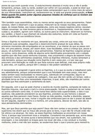 Quadro da vida Espírita
piores do que eram quando vivos. O endurecimento absoluto é muito raro e não é senão
temporário, porque, cedo ou tarde, acabam por sofrer em sua posição, e pode-se dizer que
todos aspiram a se aperfeiçoarem, porque todos compreendem que é o único meio de saírem
de sua inferioridade; instruírem-se, esclarecerem-se, aí está sua grande preocupação, e ficam
felizes quando lhe podem juntar algumas pequenas missões de confiança que os revelam aos
seus próprios olhos.
Têm também suas assembléias, mais ou menos serias segundo os seus pensamentos. Falam
conosco, vêem e observam o que se passa; misturam-se às nossas reuniões, aos nossos
jogos, às nossas festas, aos nossos espetáculos, como aos nossos negócios sérios; escutam
nossas conversas: os mais levianos para se divertirem e, freqüentemente, rirem às nossas
custas e, se podem, agirem com malícia, os outros para se instruírem; observam os homens,
seu caráter, e fazem o que chamam de estudos dos costumes, tendo em vista se fixarem
sobre a escolha de sua existência futura.
Vimos o Espírito no momento em que, deixando seu corpo, entra em sua nova vida;
analisamos suas sensações, seguimos o desenvolvimento gradual de suas idéias. Os
primeiros momentos são empregados em se reconhecer, e se inteirar do que se passa com
ele; em uma palavra, ensaia, por assim dizer, suas faculdades, como a criança que, pouco a
pouco, vê aumentar suas forças e seus pensamentos. Falamos de Espíritos vulgares porque
os outros, como dissemos, estão de alguma sorte identificados previamente com o estado
espírita que não lhes causa nenhuma surpresa, mas unicamente a alegria de estarem livres
dos entraves e dos sofrimentos corpóreos. Entre os Espíritos inferiores, muitos lamentam a
vida terrestre, porque sua situação como Espírito é cem vezes pior, e é por isso que
procuram uma distração na visão do que fazia outrora suas delícias, mas essa própria visão
é, para eles, um suplício, porque têm o desejo e não podem satisfazê-lo.
A necessidade de progredir é geral entre os Espíritos, e é o que os excita a trabalharem pelo
seu adiantamento, porque compreendem que a sua felicidade tem esse preço; mas nem
todos sentem essa necessidade no mesmo grau, sobretudo em começando; alguns se
comprazem mesmo numa espécie de vadiagem, mas que não tem senão um tempo; cedo a
atividade torna-se-lhes uma necessidade imperiosa, à qual, aliás, são impelidos por outros
Espíritos que lhes estimulam o sentimento do bem.
Em seguida, vem o que se pode chamar a escória do mundo espírita, composta de todos os
Espíritos impuros, nos quais o mal é a única preocupação. Sofrem e gostariam de ver todos
os outros sofrerem como eles. O ciúme toma-lhes odiosa toda superioridade; o ódio é sua
essência; não podendo prenderem-se aos Espíritos, prendem-se aos homens e atacam
aqueles que lhes parecem mais fracos. Excitar as más paixões, insuflar a discórdia, separar
os amigos, provocar as rixas, inchar o orgulho dos ambiciosos para se dar o prazer de abatê-
los em seguida, espalhar o erro e a mentira, em uma palavra, desviar do bem, tais são os
seus pensamentos dominantes.
Mas, por que Deus permite que seja assim? Deus não tem contas a nos prestar. Os Espíritos
superiores nos dizem que os maus são provas para os bons, e que não há virtude onde não
há vitória a se alcançar. De resto, se esses Espíritos malfazejos se encontram em nossa
Terra, é porque aqui encontram ecos e simpatias. Consolemo-nos pensando que, acima desse
lodo que nos cerca, há seres puros e benevolentes que nos amam, nos sustentam, nos
encorajam, e nos estendem os braços para nos levar até eles, e nos conduzir a mundos
melhores, onde o mal não tem acesso, se soubermos fazer o que é preciso para merecê-lo.
http://www.espirito.org.br/portal/codificacao/re/1859/04a-quadro-da-vida-espirita.html (6 of 6)7/4/2004 09:09:52
 