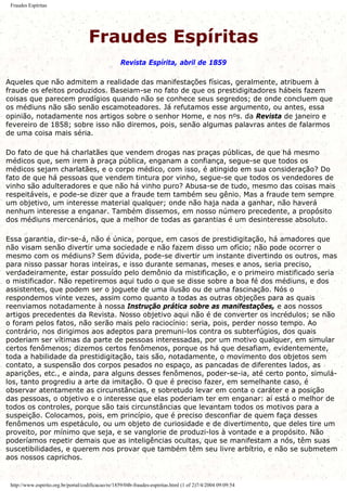 Fraudes Espíritas
Fraudes Espíritas
Revista Espírita, abril de 1859
Aqueles que não admitem a realidade das manifestações físicas, geralmente, atribuem à
fraude os efeitos produzidos. Baseiam-se no fato de que os prestidigitadores hábeis fazem
coisas que parecem prodígios quando não se conhece seus segredos; de onde concluem que
os médiuns não são senão escamoteadores. Já refutamos esse argumento, ou antes, essa
opinião, notadamente nos artigos sobre o senhor Home, e nos nos. da Revista de janeiro e
fevereiro de 1858; sobre isso não diremos, pois, senão algumas palavras antes de falarmos
de uma coisa mais séria.
Do fato de que há charlatães que vendem drogas nas praças públicas, de que há mesmo
médicos que, sem irem à praça pública, enganam a confiança, segue-se que todos os
médicos sejam charlatães, e o corpo médico, com isso, é atingido em sua consideração? Do
fato de que há pessoas que vendem tintura por vinho, segue-se que todos os vendedores de
vinho são adulteradores e que não há vinho puro? Abusa-se de tudo, mesmo das coisas mais
respeitáveis, e pode-se dizer que a fraude tem também seu gênio. Mas a fraude tem sempre
um objetivo, um interesse material qualquer; onde não haja nada a ganhar, não haverá
nenhum interesse a enganar. Também dissemos, em nosso número precedente, a propósito
dos médiuns mercenários, que a melhor de todas as garantias é um desinteresse absoluto.
Essa garantia, dir-se-á, não é única, porque, em casos de prestidigitação, há amadores que
não visam senão divertir uma sociedade e não fazem disso um ofício; não pode ocorrer o
mesmo com os médiuns? Sem dúvida, pode-se divertir um instante divertindo os outros, mas
para nisso passar horas inteiras, e isso durante semanas, meses e anos, seria preciso,
verdadeiramente, estar possuído pelo demônio da mistificação, e o primeiro mistificado seria
o mistificador. Não repetiremos aqui tudo o que se disse sobre a boa fé dos médiuns, e dos
assistentes, que podem ser o joguete de uma ilusão ou de uma fascinação. Nós o
respondemos vinte vezes, assim como quanto a todas as outras objeções para as quais
reenviamos notadamente à nossa Instrução prática sobre as manifestações, e aos nossos
artigos precedentes da Revista. Nosso objetivo aqui não é de converter os incrédulos; se não
o foram pelos fatos, não serão mais pelo raciocínio: seria, pois, perder nosso tempo. Ao
contrário, nos dirigimos aos adeptos para premuni-los contra os subterfúgios, dos quais
poderiam ser vítimas da parte de pessoas interessadas, por um motivo qualquer, em simular
certos fenômenos; dizemos certos fenômenos, porque os há que desafiam, evidentemente,
toda a habilidade da prestidigitação, tais são, notadamente, o movimento dos objetos sem
contato, a suspensão dos corpos pesados no espaço, as pancadas de diferentes lados, as
aparições, etc., e ainda, para alguns desses fenômenos, poder-se-ia, até certo ponto, simulá-
los, tanto progrediu a arte da imitação. O que é preciso fazer, em semelhante caso, é
observar atentamente as circunstâncias, e sobretudo levar em conta o caráter e a posição
das pessoas, o objetivo e o interesse que elas poderiam ter em enganar: aí está o melhor de
todos os controles, porque são tais circunstâncias que levantam todos os motivos para a
suspeição. Colocamos, pois, em princípio, que é preciso desconfiar de quem faça desses
fenômenos um espetáculo, ou um objeto de curiosidade e de divertimento, que deles tire um
proveito, por mínimo que seja, e se vanglorie de produzi-los à vontade e a propósito. Não
poderíamos repetir demais que as inteligências ocultas, que se manifestam a nós, têm suas
suscetibilidades, e querem nos provar que também têm seu livre arbítrio, e não se submetem
aos nossos caprichos.
http://www.espirito.org.br/portal/codificacao/re/1859/04b-fraudes-espiritas.html (1 of 2)7/4/2004 09:09:54
 