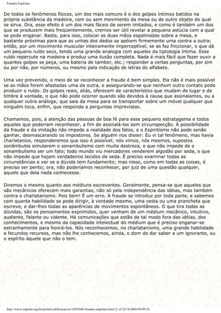 Fraudes Espíritas
De todos os fenômenos físicos, um dos mais comuns é o dos golpes íntimos batidos na
própria substância da madeira, com ou sem movimento da mesa ou de outro objeto do qual
se sirva. Ora, esse efeito é um dos mais fáceis de serem imitados, e como é também um dos
que se produzem mais freqüentemente, cremos ser útil revelar a pequena astúcia com a qual
se pode enganar. Basta, para isso, colocar as duas mãos espalmadas sobre a mesa, e
bastante próximas para que as unhas dos dedos se apóiem firmemente uma contra a outra;
então, por um movimento muscular inteiramente imperceptível, se as faz friccionar, o que dá
um pequeno ruído seco, tendo uma grande analogia com aqueles da tiptologia íntima. Esse
ruído repercute na madeira e produz uma ilusão completa. Nada é mais fácil que fazer ouvir a
quantos golpes se peça, uma bateria de tambor, etc.; responder a certas perguntas, por sim
ou por não, por números, ou mesmo pela indicação de letras do alfabeto.
Uma vez prevenido, o meio de se reconhecer a fraude é bem simples. Ela não é mais possível
se as mãos forem afastadas uma da outra, e assegurando-se que nenhum outro contato pode
produzir o ruído. Os golpes reais, aliás, oferecem de característico que mudam de lugar e de
timbre à vontade, o que não pode ocorrer quando são devidos à causa que assinalamos, ou a
qualquer outra análoga; que saia da mesa para se transportar sobre um móvel qualquer que
ninguém toca, enfim, que responda a perguntas imprevistas.
Chamamos, pois, a atenção das pessoas de boa fé para esse pequeno estratagema e todos
aqueles que poderiam reconhecer, a fim de assinalá-los sem circunspecção. À possibilidade
da fraude e da imitação não impede a realidade dos fatos, e o Espiritismo não pode senão
ganhar, desmascarando os impostores. Se alguém nos disser: Eu vi tal fenômeno, mas havia
charlatanice, responderemos que isso é possível; nós vimos, nós mesmos, supostos
sonâmbulos simularem o sonambulismo com muita destreza, o que não impede de o
sonambulismo ser um fato; todo mundo viu mercadores venderem algodão por seda, o que
não impede que hajam verdadeiros tecidos de seda. É preciso examinar todas as
circunstâncias e ver se a dúvida tem fundamento; mas nisso, como em todas as coisas, é
preciso ser perito; ora, não poderíamos reconhecer, por juiz de uma questão qualquer,
aquele que dela nada conhecesse.
Diremos o mesmo quanto aos médiuns escreventes. Geralmente, pensa-se que aqueles que
são mecânicos oferecem mais garantias, não só pela independência das idéias, mas também
contra o charlatanismo. Pois bem! É um erro. A fraude se introduz por toda parte, e sabemos
com quanta habilidade se pode dirigir, à vontade mesmo, uma cesta ou uma prancheta que
escreve, e dar-lhes todas as aparências de movimentos espontâneos. O que tira todas as
dúvidas, são os pensamentos exprimidos, quer venham de um médium mecânico, intuitivo,
audiente, falante ou vidente. Há comunicações que estão de tal modo fora das idéias, dos
conhecimentos, e mesmo da capacidade intelectual do médium que é preciso enganar-se
estranhamente para honrá-los. Nós reconhecemos, no charlatanismo, uma grande habilidade
e fecundos recursos, mas não lhe conhecemos, ainda, o dom de dar saber a um ignorante, ou
o espírito àquele que não o tem.
http://www.espirito.org.br/portal/codificacao/re/1859/04b-fraudes-espiritas.html (2 of 2)7/4/2004 09:09:54
 