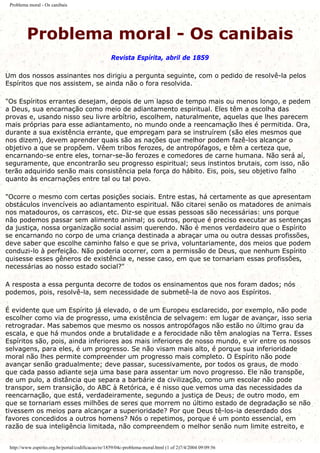 Problema moral - Os canibais
Problema moral - Os canibais
Revista Espírita, abril de 1859
Um dos nossos assinantes nos dirigiu a pergunta seguinte, com o pedido de resolvê-la pelos
Espíritos que nos assistem, se ainda não o fora resolvida.
"Os Espíritos errantes desejam, depois de um lapso de tempo mais ou menos longo, e pedem
a Deus, sua encarnação como meio de adiantamento espiritual. Eles têm a escolha das
provas e, usando nisso seu livre arbítrio, escolhem, naturalmente, aquelas que lhes parecem
mais próprias para esse adiantamento, no mundo onde a reencamação lhes é permitida. Ora,
durante a sua existência errante, que empregam para se instruírem (são eles mesmos que
nos dizem), devem aprender quais são as nações que melhor podem fazê-los alcançar o
objetivo a que se propõem. Vêem tribos ferozes, de antropófagos, e têm a certeza que,
encarnando-se entre eles, tornar-se-ão ferozes e comedores de carne humana. Não será aí,
seguramente, que encontrarão seu progresso espiritual; seus instintos brutais, com isso, não
terão adquirido senão mais consistência pela força do hábito. Eis, pois, seu objetivo falho
quanto às encarnações entre tal ou tal povo.
"Ocorre o mesmo com certas posições sociais. Entre estas, há certamente as que apresentam
obstáculos invencíveis ao adiantamento espiritual. Não citarei senão os matadores de animais
nos matadouros, os carrascos, etc. Diz-se que essas pessoas são necessárias: uns porque
não podemos passar sem alimento animal; os outros, porque é preciso executar as sentenças
da justiça, nossa organização social assim querendo. Não é menos verdadeiro que o Espírito
se encarnando no corpo de uma criança destinada a abraçar uma ou outra dessas profissões,
deve saber que escolhe caminho falso e que se priva, voluntariamente, dos meios que podem
conduzi-lo à perfeição. Não poderia ocorrer, com a permissão de Deus, que nenhum Espírito
quisesse esses gêneros de existência e, nesse caso, em que se tornariam essas profissões,
necessárias ao nosso estado social?"
A resposta a essa pergunta decorre de todos os ensinamentos que nos foram dados; nós
podemos, pois, resolvê-la, sem necessidade de submetê-la de novo aos Espíritos.
É evidente que um Espírito já elevado, o de um Europeu esclarecido, por exemplo, não pode
escolher como via de progresso, uma existência de selvagem: em lugar de avançar, isso seria
retrogradar. Mas sabemos que mesmo os nossos antropófagos não estão no último grau da
escala, e que há mundos onde a brutalidade e a ferocidade não têm analogias na Terra. Esses
Espíritos são, pois, ainda inferiores aos mais inferiores de nosso mundo, e vir entre os nossos
selvagens, para eles, é um progresso. Se não visam mais alto, é porque sua inferioridade
moral não lhes permite compreender um progresso mais completo. O Espírito não pode
avançar senão gradualmente; deve passar, sucessivamente, por todos os graus, de modo
que cada passo adiante seja uma base para assentar um novo progresso. Ele não transpõe,
de um pulo, a distância que separa a barbárie da civilização, como um escolar não pode
transpor, sem transição, do ABC à Retórica, e é nisso que vemos uma das necessidades da
reencarnação, que está, verdadeiramente, segundo a justiça de Deus; de outro modo, em
que se tornariam esses milhões de seres que morrem no último estado de degradação se não
tivessem os meios para alcançar a superioridade? Por que Deus tê-los-ia deserdado dos
favores concedidos a outros homens? Nós o repetimos, porque é um ponto essencial, em
razão de sua inteligência limitada, não compreendem o melhor senão num limite estreito, e
http://www.espirito.org.br/portal/codificacao/re/1859/04c-problema-moral.html (1 of 2)7/4/2004 09:09:56
 