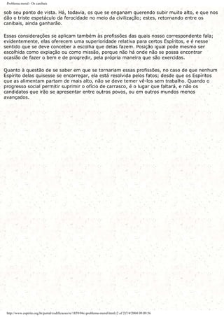 Problema moral - Os canibais
sob seu ponto de vista. Há, todavia, os que se enganam querendo subir muito alto, e que nos
dão o triste espetáculo da ferocidade no meio da civilização; estes, retornando entre os
canibais, ainda ganharão.
Essas considerações se aplicam também às profissões das quais nosso correspondente fala;
evidentemente, elas oferecem uma superioridade relativa para certos Espíritos, e é nesse
sentido que se deve conceber a escolha que delas fazem. Posição igual pode mesmo ser
escolhida como expiação ou como missão, porque não há onde não se possa encontrar
ocasião de fazer o bem e de progredir, pela própria maneira que são exercidas.
Quanto à questão de se saber em que se tornariam essas profissões, no caso de que nenhum
Espírito delas quisesse se encarregar, ela está resolvida pelos fatos; desde que os Espíritos
que as alimentam partam de mais alto, não se deve temer vê-los sem trabalho. Quando o
progresso social permitir suprimir o ofício de carrasco, é o lugar que faltará, e não os
candidatos que irão se apresentar entre outros povos, ou em outros mundos menos
avançados.
http://www.espirito.org.br/portal/codificacao/re/1859/04c-problema-moral.html (2 of 2)7/4/2004 09:09:56
 