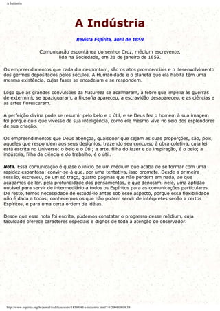 A Indústria
A Indústria
Revista Espírita, abril de 1859
Comunicação espontânea do senhor Croz, médium escrevente,
lida na Sociedade, em 21 de janeiro de 1859.
Os empreendimentos que cada dia despontam, são os atos providenciais e o desenvolvimento
dos germes depositados pelos séculos. A Humanidade e o planeta que ela habita têm uma
mesma existência, cujas fases se encadeiam e se respondem.
Logo que as grandes convulsões da Natureza se acalmaram, a febre que impelia às guerras
de extermínio se apaziguaram, a filosofia apareceu, a escravidão desapareceu, e as ciências e
as artes floresceram.
A perfeição divina pode se resumir pelo belo e o útil, e se Deus fez o homem à sua imagem
foi porque quis que vivesse de sua inteligência, como ele mesmo vive no seio dos esplendores
de sua criação.
Os empreendimentos que Deus abençoa, quaisquer que sejam as suas proporções, são, pois,
aqueles que respondem aos seus desígnios, trazendo seu concurso à obra coletiva, cuja lei
está escrita no Universo: o belo e o útil; a arte, filha do lazer e da inspiração, é o belo; a
indústria, filha da ciência e do trabalho, é o útil.
Nota. Essa comunicação é quase o início de um médium que acaba de se formar com uma
rapidez espantosa; convir-se-á que, por uma tentativa, isso promete. Desde a primeira
sessão, escreveu, de um só traço, quatro páginas que não perdem em nada, ao que
acabamos de ler, pela profundidade dos pensamentos, e que denotam, nele, uma aptidão
notável para servir de intermediário a todos os Espíritos para as comunicações particulares.
De resto, temos necessidade de estudá-lo antes sob esse aspecto, porque essa flexibilidade
não é dada a todos; conhecemos os que não podem servir de intérpretes senão a certos
Espíritos, e para uma certa ordem de idéias.
Desde que essa nota foi escrita, pudemos constatar o progresso desse médium, cuja
faculdade oferece caracteres especiais e dignos de toda a atenção do observador.
http://www.espirito.org.br/portal/codificacao/re/1859/04d-a-industria.html7/4/2004 09:09:58
 