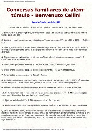 Conversas familiares de além-túmulo - Benvenuto Cellinl
Conversas familiares de além-
túmulo - Benvenuto Cellinl
Revista Espírita, abril de 1859
(Sessão da Sociedade Parisiense de Estudos Espíritas de 11 de março de 1859.)
1. Evocação. - R. Interrogai-me, estou pronto; sede tão extensos quanto o desejais: tenho
tempo para vos dar.
2. Lembrai-vos da existência que vivestes na Terra, no século XVI, de 1500 a 1570? - R. Sim,
sim.
3. Qual é, atualmente, a vossa situação como Espírito? - R. Vivi em vários outros mundos, e
estou bastante contente com a classe que hoje ocupo; não é um trono, mas estou sobre os
degraus.
4. Tivestes outras existências corpóreas, na Terra, depois daquela que conhecemos? - R.
Corpóreas, sim; na Terra, não.
5. Quanto tempo permanecestes errante? - R. Não posso calcular: alguns anos.
6. Quais eram as vossas ocupações no estado errante? - R. Eu me trabalhava.
7. Retomastes algumas vezes na Terra? - Pouco.
8. Assististes ao drama em que estais representado, e que pensais dele? - R. Fui vê-lo várias
vezes; enquanto Celini, fiquei lisongeado, mas pouco como Espírito que progrediu.
9. Além da existência que conhecemos, tivestes outras na Terra? - R. Não, nenhuma.
10. Poderíeis dizer-nos o que éreis em vossa existência precedente? - R. Minhas ocupações
eram bem diferentes das que tive em vossa Terra.
11. Qual mundo habitais? - R. Não o conheceis e não o vedes.
12. Poderíeis dar-nos uma descrição dele, quanto ao físico e ao moral? - R. Sim, facilmente.
Quanto ao aspecto físico, meus caros amigos, ali encontrei meu contentamento em beleza
plástica: nada choca aos olhos; todas as linhas se harmonizam perfeitamente; a mímica é um
estado constante; os perfumes nos cercam, e não poderíamos senão desejar o nosso bem-
estar físico, porque as necessidades, pouco numerosas, às quais estamos submetidos, são
logo satisfeitas.
http://www.espirito.org.br/portal/codificacao/re/1859/04e-conversas-familiares.html (1 of 5)7/4/2004 09:10:01
 