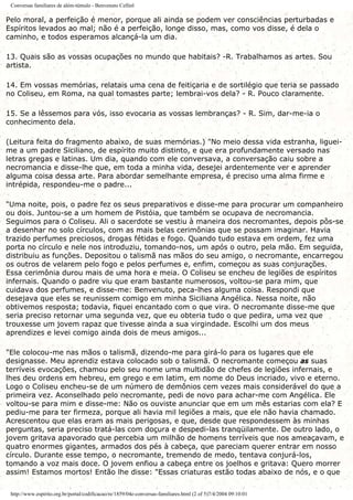 Conversas familiares de além-túmulo - Benvenuto Cellinl
Pelo moral, a perfeição é menor, porque ali ainda se podem ver consciências perturbadas e
Espíritos levados ao mal; não é a perfeição, longe disso, mas, como vos disse, é dela o
caminho, e todos esperamos alcançá-la um dia.
13. Quais são as vossas ocupações no mundo que habitais? -R. Trabalhamos as artes. Sou
artista.
14. Em vossas memórias, relatais uma cena de feitiçaria e de sortilégio que teria se passado
no Coliseu, em Roma, na qual tomastes parte; lembrai-vos dela? - R. Pouco claramente.
15. Se a lêssemos para vós, isso evocaria as vossas lembranças? - R. Sim, dar-me-ia o
conhecimento dela.
(Leitura feita do fragmento abaixo, de suas memórias.) "No meio dessa vida estranha, liguei-
me a um padre Siciliano, de espírito muito distinto, e que era profundamente versado nas
letras gregas e latinas. Um dia, quando com ele conversava, a conversação caiu sobre a
necromancia e disse-lhe que, em toda a minha vida, desejei ardentemente ver e aprender
alguma coisa dessa arte. Para abordar semelhante empresa, é preciso uma alma firme e
intrépida, respondeu-me o padre...
"Uma noite, pois, o padre fez os seus preparativos e disse-me para procurar um companheiro
ou dois. Juntou-se a um homem de Pistóia, que também se ocupava de necromancia.
Seguimos para o Coliseu. Ali o sacerdote se vestiu à maneira dos necromantes, depois pôs-se
a desenhar no solo círculos, com as mais belas cerimônias que se possam imaginar. Havia
trazido perfumes preciosos, drogas fétidas e fogo. Quando tudo estava em ordem, fez uma
porta no círculo e nele nos introduziu, tomando-nos, um após o outro, pela mão. Em seguida,
distribuiu as funções. Depositou o talismã nas mãos do seu amigo, o necromante, encarregou
os outros de velarem pelo fogo e pelos perfumes e, enfim, começou as suas conjurações.
Essa cerimônia durou mais de uma hora e meia. O Coliseu se encheu de legiões de espíritos
infernais. Quando o padre viu que eram bastante numerosos, voltou-se para mim, que
cuidava dos perfumes, e disse-me: Benvenuto, peca-lhes alguma coisa. Respondi que
desejava que eles se reunissem comigo em minha Siciliana Angélica. Nessa noite, não
obtivemos resposta; todavia, fiquei encantado com o que vira. O necromante disse-me que
seria preciso retornar uma segunda vez, que eu obteria tudo o que pedira, uma vez que
trouxesse um jovem rapaz que tivesse ainda a sua virgindade. Escolhi um dos meus
aprendizes e levei comigo ainda dois de meus amigos...
"Ele colocou-me nas mãos o talismã, dizendo-me para girá-lo para os lugares que ele
designasse. Meu aprendiz estava colocado sob o talismã. O necromante começou as suas
terríveis evocações, chamou pelo seu nome uma multidão de chefes de legiões infernais, e
lhes deu ordens em hebreu, em grego e em latim, em nome do Deus incriado, vivo e eterno.
Logo o Coliseu encheu-se de um número de demônios cem vezes mais considerável do que a
primeira vez. Aconselhado pelo necromante, pedi de novo para achar-me com Angélica. Ele
voltou-se para mim e disse-me: Não os ouviste anunciar que em um mês estarias com ela? E
pediu-me para ter firmeza, porque ali havia mil legiões a mais, que ele não havia chamado.
Acrescentou que elas eram as mais perigosas, e que, desde que respondessem às minhas
perguntas, seria preciso tratá-las com doçura e despedi-las tranqüilamente. De outro lado, o
jovem gritava apavorado que percebia um milhão de homens terríveis que nos ameaçavam, e
quatro enormes gigantes, armados dos pés à cabeça, que pareciam querer entrar em nosso
círculo. Durante esse tempo, o necromante, tremendo de medo, tentava conjurá-los,
tomando a voz mais doce. O jovem enfiou a cabeça entre os joelhos e gritava: Quero morrer
assim! Estamos mortos! Então lhe disse: "Essas criaturas estão todas abaixo de nós, e o que
http://www.espirito.org.br/portal/codificacao/re/1859/04e-conversas-familiares.html (2 of 5)7/4/2004 09:10:01
 