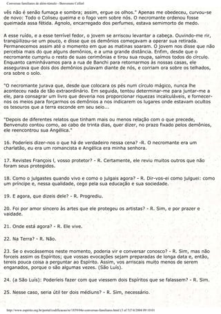 Conversas familiares de além-túmulo - Benvenuto Cellinl
vês não é senão fumaça e sombra; assim, ergue os olhos." Apenas me obedeceu, curvou-se
de novo: Todo o Coliseu queima e o fogo vem sobre nós. O necromante ordenou fosse
queimada assa fétida. Agnolo, encarregado dos perfumes, estava semimorto de medo.
A esse ruído, e a esse terrível fedor, o jovem se arriscou levantar a cabeça. Ouvindo-me rir,
tranqüilizou-se um pouco, e disse que os demônios começavam a operar sua retirada.
Permanecemos assim até o momento em que as matinas soaram. O jovem nos disse que não
percebia mais do que alguns demônios, e a uma grande distância. Enfim, desde que o
necromante cumpriu o resto de suas cerimônias e tirou sua roupa, saímos todos do círculo.
Enquanto caminhávamos para a rua de Banchi para retornarmos às nossas casas, ele
assegurava que dois dos demônios pulavam diante de nós, e corriam ora sobre os telhados,
ora sobre o solo.
"O necromante jurava que, desde que colocara os pés num círculo mágico, nunca lhe
aconteceu nada de tão extraordinário. Em seguida, tentou determinar-me para juntar-me a
ele, para consagrar um livro que deveria nos proporcionar riquezas incalculáveis, e fornecer-
nos os meios para forçarmos os demônios a nos indicarem os lugares onde estavam ocultos
os tesouros que a terra esconde em seu seio...
"Depois de diferentes relatos que tinham mais ou menos relação com o que precede,
Benvenuto contou como, ao cabo de trinta dias, quer dizer, no prazo fixado pelos demônios,
ele reencontrou sua Angélica."
16. Poderíeis dizer-nos o que há de verdadeiro nessa cena? -R. O necromante era um
charlatão, eu era um romancista e Angélica era minha senhora.
17. Revistes François l, vosso protetor? - R. Certamente, ele reviu muitos outros que não
foram seus protegidos.
18. Como o julgastes quando vivo e como o julgais agora? - R. Dir-vos-ei como julguei: como
um príncipe e, nessa qualidade, cego pela sua educação e sua sociedade.
19. E agora, que dizeis dele? - R. Progrediu.
20. Foi por amor sincero às artes que ele protegeu os artistas? - R. Sim, e por prazer e
vaidade.
21. Onde está agora? - R. Ele vive.
22. Na Terra? - R. Não.
23. Se o evocássemos neste momento, poderia vir e conversar conosco? - R. Sim, mas não
forceis assim os Espíritos; que vossas evocações sejam preparadas de longa data e, então,
tereis pouca coisa a perguntar ao Espírito. Assim, vos arriscais muito menos de serem
enganados, porque o são algumas vezes. (São Luís).
24. (a São Luís): Poderíeis fazer com que viessem dois Espíritos que se falassem? - R. Sim.
25. Nesse caso, seria útil ter dois médiuns? - R. Sim, necessário.
http://www.espirito.org.br/portal/codificacao/re/1859/04e-conversas-familiares.html (3 of 5)7/4/2004 09:10:01
 