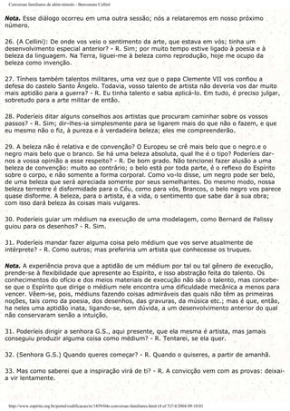Conversas familiares de além-túmulo - Benvenuto Cellinl
Nota. Esse diálogo ocorreu em uma outra sessão; nós a relataremos em nosso próximo
número.
26. (A Cellini): De onde vos veio o sentimento da arte, que estava em vós; tinha um
desenvolvimento especial anterior? - R. Sim; por muito tempo estive ligado à poesia e à
beleza da linguagem. Na Terra, liguei-me à beleza como reprodução, hoje me ocupo da
beleza como invenção.
27. Tínheis também talentos militares, uma vez que o papa Clemente VII vos confiou a
defesa do castelo Santo Ângelo. Todavia, vosso talento de artista não deveria vos dar muito
mais aptidão para a guerra? - R. Eu tinha talento e sabia aplicá-lo. Em tudo, é preciso julgar,
sobretudo para a arte militar de então.
28. Poderíeis ditar alguns conselhos aos artistas que procuram caminhar sobre os vossos
passos? - R. Sim; dir-lhes-ia simplesmente para se ligarem mais do que não o fazem, e que
eu mesmo não o fiz, à pureza e à verdadeira beleza; eles me compreenderão.
29. A beleza não é relativa e de convenção? O Europeu se crê mais belo que o negro.e o
negro mais belo que o branco. Se há uma beleza absoluta, qual lhe é o tipo? Poderíeis dar-
nos a vossa opinião a esse respeito? - R. De bom grado. Não tencionei fazer alusão a uma
beleza de convenção: muito ao contrário; o belo está por toda parte, é o reflexo do Espírito
sobre o corpo, e não somente a forma corporal. Como vo-lo disse, um negro pode ser belo,
de uma beleza que será apreciada somente por seus semelhantes. Do mesmo modo, nossa
beleza terrestre é disformidade para o Céu, como para vós, Brancos, o belo negro vos parece
quase disforme. A beleza, para o artista, é a vida, o sentimento que sabe dar à sua obra;
com isso dará beleza às coisas mais vulgares.
30. Poderíeis guiar um médium na execução de uma modelagem, como Bernard de Palissy
guiou para os desenhos? - R. Sim.
31. Poderíeis mandar fazer alguma coisa pelo médium que vos serve atualmente de
intérprete? - R. Como outros; mas preferiria um artista que conhecesse os truques.
Nota. A experiência prova que a aptidão de um médium por tal ou tal gênero de execução,
prende-se à flexibilidade que apresente ao Espírito, e isso abstração feita do talento. Os
conhecimentos do ofício e dos meios materiais de execução não são o talento, mas concebe-
se que o Espírito que dirige o médium nele encontra uma dificuldade mecânica a menos para
vencer. Vêem-se, pois, médiuns fazendo coisas admiráveis das quais não têm as primeiras
noções, tais como da poesia, dos desenhos, das gravuras, da música etc.; mas é que, então,
ha neles uma aptidão inata, ligando-se, sem dúvida, a um desenvolvimento anterior do qual
não conservaram senão a intuição.
31. Poderíeis dirigir a senhora G.S., aqui presente, que ela mesma é artista, mas jamais
conseguiu produzir alguma coisa como médium? - R. Tentarei, se ela quer.
32. (Senhora G.S.) Quando queres começar? - R. Quando o quiseres, a partir de amanhã.
33. Mas como saberei que a inspiração virá de ti? - R. A convicção vem com as provas: deixai-
a vir lentamente.
http://www.espirito.org.br/portal/codificacao/re/1859/04e-conversas-familiares.html (4 of 5)7/4/2004 09:10:01
 
