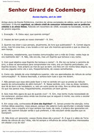 Senhor Girard de Codemberg
Senhor Girard de Codemberg
Revista Espírita, abril de 1859
Antigo aluno da Escola Politécnica, membro de várias sociedades de sábios, autor de um livro
intitulado: O Mundo espiritual, ou ciência cristã de comunicar intimamente com as potências
celestes e as almas felizes. Falecido em novembro de 1858; evocado na Sociedade, no dia 14
de janeiro seguinte.
1. Evocação. - R. Estou aqui; que quereis comigo?
2. Viestes de bom grado ao nosso chamado? - R. Sim.
3. Quereis nos dizer o que pensais, atualmente, do livro que publicastes? - R. Cometi alguns
erros, mas há coisa boa, e sou levado a crer que vós mesmos aprovareis o que eu disse ali,
sem lisonja.
4. Dissestes, notadamente, que tivestes comunicações com a mãe do Cristo: vedes hoje se
era realmente ela? - R. Não, não era ela, mas um Espírito que tomava o seu nome.
5. Com qual objetivo esse Espírito lhe tomava o nome? - R. Ele me via tomar o caminho do
erro, e disso se aproveitava para comprometer-me mais; era um Espírito perturbador, um
Espírito leviano; mais próprio ao mal do que ao bem; era feliz em ver minha falsa alegria; eu
era seu joguete como vós o sois, freqüentemente, de vossos semelhantes.
6. Como vós, dotado de uma inteligência superior, não vos apercebestes do ridículo de certas
comunicações? - R. Estava fascinado, e achava bom tudo o que me diziam.
7. Não pensais que essa obra pode fazer o mal no sentido em que se presta ao ridículo
quanto às comunicações de além-túmulo? - R. Nesse sentido, sim; mas eu disse, também,
que há do bom e do verdadeiro; e, sob um outro ponto de vista, fere os olhos das massas;
no que nos parece mau, freqüentemente, encontrais um bom germe.
8. Sois mais feliz agora do que de quando vivo? - R. Sim, mas tenho muita necessidade de
me esclarecer, porque estou ainda nas brumas que se seguem à morte; sou como o escolar
que começa a soletrar.
9. Em vossa vida, conhecestes O Livro dos Espíritos? - R. Jamais prestei-lhe atenção; tinha
minhas idéias assentes; nisso pequei, porque não saberia muito aprofundar e estudar todas
as coisas; mas o orgulho aí é que sempre nos ilude; de resto, é próprio dos ignorantes em
geral; não querem estudar senão o que preferem, e não escutam senão aqueles que os
lisonjeiam.
10. Não éreis um ignorante; vossos títulos disso são a prova? -R. O que é o sábio da Terra
diante da ciência do céu? Aliás, não há sempre a influência de certos Espíritos interessados
em afastar a luz de nós?
http://www.espirito.org.br/portal/codificacao/re/1859/04f-senhor-girard.html (1 of 2)7/4/2004 09:10:04
 