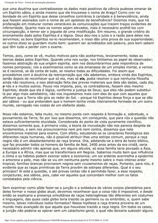 Formação da Terra - Teoria da incrustação planetária
que uma doutrina que contradissesse os dados mais positivos da ciência pudesse emanar de
um Espírito sábio, e ainda mesmo que ele trouxesse o nome de Arago? Como crer na
bondade de um Espírito que desse conselhos contrários à caridade e à benevolência, ainda
que fossem assinados com o nome de um apóstolo da beneficência? Dizemos mais, que há
profanação em misturar nomes veneráveis às comunicações que trazem traços evidentes de
inferioridade. Quanto mais os nomes sejam elevados, mais é necessário acolhê-los com
circunspecção, e temer ser o joguete de uma mistificação. Em resumo, o grande critério do
ensinamento dado pelos Espíritos é a lógica. Deus deu-nos o juízo e a razão para deles nos
servirmos; os bons Espíritos no-lo recomendam, e nisso dão uma prova de sua superioridade;
os outros disso se guardam muito bem: querem ser acreditados sob palavra, pois bem sabem
que têm tudo a perder com o exame.
Temos, pois, como se vê, muitos motivos para não aceitarmos, levianamente, todas as
teorias dadas pelos Espíritos. Quando uma nos surge, nos limitamos ao papel de observador;
fazemos abstração de sua origem espírita, sem nos deslumbrarmos pela imponência de
nomes pomposos; nós a examinamos como se ela emanasse de um simples mortal, e vemos
se é racional, se dá conta de tudo, se resolve todas as dificuldades. Foi assim que
procedemos com a doutrina da reencarnação que não adotamos, embora vinda dos Espíritos,
senão depois de reconhecer que só ela, mas só ela, podia resolver o que nenhuma filosofia
ainda não resolvera, e isso abstração feita das provas materiais que dela são dadas, cada dia,
a nós e a muitos outros. Pouco nos importa, pois, os contraditores, fossem eles mesmo
Espíritos; desde que ela é lógica, conforme a justiça de Deus; que eles não podem substituí-
la por algo mais satisfatório, não nos inquietamos mais com eles do que com aqueles que
afirmam que a Terra não gira ao redor do Sol. - porque há Espíritos dessa força e que se dão
por sábios - ou que pretendem que o homem tenha vindo inteiramente formado de um outro
mundo, carregado nas costas de um elefante alado.
Nisso não estamos, falta muito, no mesmo ponto com respeito à formação e, sobretudo, o
povoamento da Terra; foi por isso que dissemos, em começando, que para nós a questão não
estava suficientemente elucidada. Considerada do ponto de vista puramente científico,
dissemos somente que, à primeira vista, a teoria da incrustação não nos parecia despida de
fundamentos, e sem nos pronunciarmos nem pró nem contra, dissemos que nela
encontramos material para exame. Com efeito, estudando-se os caracteres fisiológicos das
diferentes raças humanas, não é possível atribuir-lhes uma estirpe comum, porque a raça
negra não é um abastardamento da raça branca. Ora, adotando-se a letra do texto bíblico,
que faz proceder todos os homens da família de Noé, 2400 anos antes da era cristã, seria
necessário admitir não apenas que, em alguns séculos, só essa família teria povoado a Ásia,
a Europa e a África, mas que se transformara em Negros. Sabemos muito bem que influência
o clima e os hábitos podem exercer sobre a economia; um sol ardente avermelha a epiderme
e amorena a pele, mas não se viu em nenhuma parte mesmo sobre o mais intenso ardor
tropical, famílias brancas procriarem negros sem cruzamentos de raças. Portanto, para nós, é
evidente que as raças primitivas da Terra provêm de estirpes diferentes. Qual é o seu
princípio? Aí está a questão, e até provas certas não é permitido fazer, a esse respeito,
conjecturas; aos sábios, pois, cabe ver aqueles que concordam melhor com os fatos
constatados pela ciência.
Sem examinar como pôde fazer-se a junção e a soldadura de vários corpos planetários para
deles formar o nosso globo atual, devemos reconhecer que a coisa não é impossível, e desde
então se explicaria a presença simultânea de raças heterogêneas tão diferentes em costumes
e linguagens, das quais cada globo teria trazido os germens ou os embriões; e, quem sabe
mesmo, talvez indivíduos todos formados? Nessa hipótese a raça branca proveria de um
mundo mais avançado do que aquele que houvesse trazido a raça negra. Em todos os casos,
a junção não poderia se operar sem um cataclismo geral, o qual não deixaria subsistir alguns
http://www.espirito.org.br/portal/codificacao/re/1860/04b-formacao-da-terra.html (4 of 5)7/4/2004 11:13:03
 