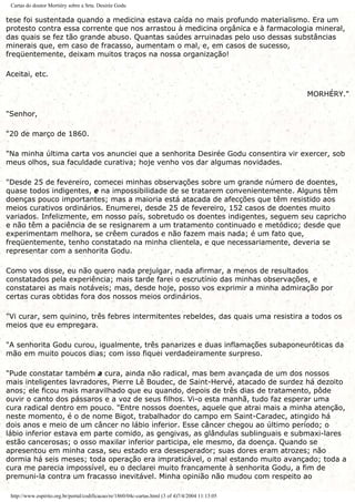 Cartas do doutor Mortiéry sobre a Srta. Desirée Godu
tese foi sustentada quando a medicina estava caída no mais profundo materialismo. Era um
protesto contra essa corrente que nos arrastou à medicina orgânica e à farmacologia mineral,
das quais se fez tão grande abuso. Quantas saúdes arruinadas pelo uso dessas substâncias
minerais que, em caso de fracasso, aumentam o mal, e, em casos de sucesso,
freqüentemente, deixam muitos traços na nossa organização!
Aceitai, etc.
MORHÉRY."
"Senhor,
"20 de março de 1860.
"Na minha última carta vos anunciei que a senhorita Desirée Godu consentira vir exercer, sob
meus olhos, sua faculdade curativa; hoje venho vos dar algumas novidades.
"Desde 25 de fevereiro, comecei minhas observações sobre um grande número de doentes,
quase todos indigentes, e na impossibilidade de se tratarem convenientemente. Alguns têm
doenças pouco importantes; mas a maioria está atacada de afecções que têm resistido aos
meios curativos ordinários. Enumerei, desde 25 de fevereiro, 152 casos de doentes muito
variados. Infelizmente, em nosso país, sobretudo os doentes indigentes, seguem seu capricho
e não têm a paciência de se resignarem a um tratamento continuado e metódico; desde que
experimentam melhora, se crêem curados e não fazem mais nada; é um fato que,
freqüentemente, tenho constatado na minha clientela, e que necessariamente, deveria se
representar com a senhorita Godu.
Como vos disse, eu não quero nada prejulgar, nada afirmar, a menos de resultados
constatados pela experiência; mais tarde farei o escrutínio das minhas observações, e
constatarei as mais notáveis; mas, desde hoje, posso vos exprimir a minha admiração por
certas curas obtidas fora dos nossos meios ordinários.
"Vi curar, sem quinino, três febres intermitentes rebeldes, das quais uma resistira a todos os
meios que eu empregara.
"A senhorita Godu curou, igualmente, três panarizes e duas inflamações subaponeuróticas da
mão em muito poucos dias; com isso fiquei verdadeiramente surpreso.
"Pude constatar também a cura, ainda não radical, mas bem avançada de um dos nossos
mais inteligentes lavradores, Pierre Lê Boudec, de Saint-Hervé, atacado de surdez há dezoito
anos; ele ficou mais maravilhado que eu quando, depois de três dias de tratamento, pôde
ouvir o canto dos pássaros e a voz de seus filhos. Vi-o esta manhã, tudo faz esperar uma
cura radical dentro em pouco. "Entre nossos doentes, aquele que atrai mais a minha atenção,
neste momento, é o de nome Bigot, trabalhador do campo em Saint-Caradec, atingido há
dois anos e meio de um câncer no lábio inferior. Esse câncer chegou ao último período; o
lábio inferior estava em parte comido, as gengivas, as glândulas sublinguais e submaxi-lares
estão cancerosas; o osso maxilar inferior participa, ele mesmo, da doença. Quando se
apresentou em minha casa, seu estado era desesperador; suas dores eram atrozes; não
dormia há seis meses; toda operação era impraticável, o mal estando muito avançado; toda a
cura me parecia impossível, eu o declarei muito francamente à senhorita Godu, a fim de
premuni-la contra um fracasso inevitável. Minha opinião não mudou com respeito ao
http://www.espirito.org.br/portal/codificacao/re/1860/04c-cartas.html (3 of 4)7/4/2004 11:13:05
 
