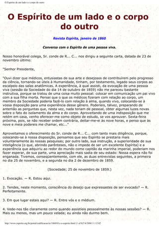 O Espírito de um lado e o corpo do outro
O Espírito de um lado e o corpo
do outro
Revista Espírita, janeiro de 1860
Conversa com o Espírito de uma pessoa viva.
Nosso honorável colega, Sr. conde de R... C... nos dirigiu a seguinte carta, datada de 23 de
novembro último:
"Senhor Presidente,
"Ouvi dizer que médicos, entusiastas de sua arte e desejosos de contribuírem pelo progresso
da ciência, tornando-se úteis à Humanidade, tinham, por testamento, legado seus corpos ao
escalpelo das salas anatômicas. A experiência, à qual assisti, da evocação de uma pessoa
viva (sessão da Sociedade do dia 14 de outubro de 1859) não me pareceu bastante
instrutiva, porque se tratou de uma coisa muito pessoal: colocar em comunicação um pai vivo
com a sua filha morta. Pensei que o que os médicos fizeram com relação ao corpo, um
membro da Sociedade poderia fazê-lo com relação à alma, quando vivo, colocando-se à
vossa disposição para uma experiência desse gênero. Poderíeis, talvez, preparando de
antemão as perguntas que, nesta vez, nada teriam de pessoal, obter algumas luzes novas
sobre o fato do isolamento da alma e do corpo. Aproveitando de uma indisposição que me
retém em casa, venho oferecer-me como objeto de estudo, se vos aprouver. Sexta-feira
próxima, pois, se não receber ordem contrária, deitar-me-ei às nove horas, e penso que às
nove e meia podereis me chamar, etc..."
Aproveitamos o oferecimento do Sr. conde de R... C... com tanto mais diligência, porque,
colocando-se à nossa disposição, pensamos que seu Espírito se prestaria mais
voluntariamente às nossas pesquisas; por outro lado, sua instrução, a superioridade de sua
inteligência (o que, abrindo parênteses, não o impede de ser um excelente Espírita) e a
experiência que adquiriu ao redor do mundo como capitão da marinha imperial, poderiam nos
fazer esperar, de sua parte, uma apreciação mais sadia de seu estado: Nossa espera não foi
enganada. Tivemos, conseqüentemente, com ele, as duas entrevistas seguintes, a primeira
no dia 25 de novembro, e a segunda no dia 2 de dezembro de 1859.
(Sociedade; 25 de novembro de 1859.)
1. Evocação. — R. Estou aqui.
2. Tendes, neste momento, consciência do desejo que expressastes de ser evocado? — R.
Perfeitamente.
3. Em que lugar estais aqui? — R. Entre vós e o médium.
4. Vede-nos tão claramente como quando assistíeis pessoalmente às nossas sessões? — R.
Mais ou menos, mas um pouco velada; eu ainda não durmo bem.
http://www.espirito.org.br/portal/codificacao/re/1860/01c-o-espirito.html (1 of 8)7/4/2004 11:12:02
 