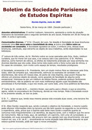 Boletim da Sociedade Parisiense de Estudos Espíritas
Boletim da Sociedade Parisiense
de Estudos Espíritas
Revista Espírita, maio de 1860
Sexta-feira, 30 de março de 1860. (Sessão particular.)
Assuntos administrativos. O senhor Ledoyen, tesoureiro, apresenta a conta da situação
financeira da Sociedade para o segundo semestre do ano social, findando em 30 de março de
1860. A conta é aprovada.
Comunicações diversas. 1º O Sr. Chuard, de Lyon, faz doação à Sociedade de duas brochuras
contendo uma Ode sacra sobre a imortalidade da alma, a outra uma Sátira sobre as
sociedades em comandita. A Sociedade agradece ao autor, e embora uma, dessas duas
brochuras, sobretudo, seja estranha ao objeto de seus trabalhos, serão depositadas na sua
biblioteca.
2º Leitura de três cartas, do Sr. Morhéry sobre as curas operadas pela Srta. Godu, médium
curadora, que foi morar em sua casa, e se colocou sob o seu patrocínio. O Sr. Morhéry
observa, como homem de ciência, os efeitos do tratamento praticado por essa senhorita nos
diversos doentes que ela cuida; disso toma nota exata como o faria numa sala de clínica, e
foi capaz de constatar, num muito curto espaço de tempo, resultados prodigiosos.
A Sociedade, acrescenta o Sr. Presidente, tem um duplo motivo Para se interessar pela Srta.
Godu; além da simpatia que, naturalmente, estimula os exemplos de caridade e de
desinteresse, tão raros em nossos dias, do ponto de vista Espírita, essa jovem Pessoa lhe
oferece um precioso objeto de estudo, como gozando de faculdade de alguma sorte
excepcional. Interessa-se por um médium de efeitos físicos, podendo produzir fenômenos
extraordinários; não se poderia ver com mais indiferença aquele cujas faculdades são
proveitosas à Humanidade, e que nos revela, por outro lado, uma nova potência da Natureza.
3ª Carta do Sr. conde de R..., membro titular, que partiu para o Brasil, e que se encontra,
agora, retido no ancoradouro de Cherbourg, devido ao mau tempo. Pede à Sociedade evocá-
lo na presente sessão, se isso se pode.
O Sr. T... observa que, tendo essa mesma pessoa sido evocada duas vezes, uma terceira lhe
parece supérflua.
O Sr. Allan Kardec responde que, sendo o estudo o objetivo da Sociedade, o mesmo sujeito
pode oferecer informações úteis na terceira vez tão bem quanto na segunda ou na primeira;
a experiência, aliás, prova que o Espírito está tanto mais lúcido e explícito quanto se
comunica mais freqüentemente e se identifica, de alguma sorte, com o médium que lhe serve
de instrumento. Não se trata, aqui, de satisfazer um capricho, nem uma vã curiosidade; a
Sociedade, em suas evocações, não procura nem seu agrado nem seu divertimento: ela quer
instruir-se; ora, o Sr. de R..., encontrando-se numa situação toda diferente daquela na qual
estava quando evocado, pode dar lugar a novas anotações.
http://www.espirito.org.br/portal/codificacao/re/1860/05a-boletim.html (1 of 5)7/4/2004 11:13:11
 