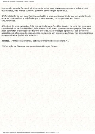Boletim da Sociedade Parisiense de Estudos Espíritas
Um estudo especial far-se-á, ulteriormente sobre esse interessante assunto, sobre o qual
outros fatos, não menos curiosos, parecem dever lançar alguma luz.
5a Constatação de um mau Espírito conduzido a uma reunião particular por um visitante, de
onde se pode deduzir a influência que podem exercer, certas pessoas, em dadas
circunstâncias.
6a Leitura de uma evocação, feita em particular pelo Sr. Allan Kardec, de uma das principais
convulsionárias de Saint-Médard, falecida em 1830, e em presença de sua própria filha, que
pôde constatar a identidade do Espírito evocado. Essa evocação apresenta, sob diferentes
aspectos, um alto grau de ensinamento e empresta um interesse particular nas circunstâncias
em que foi feita, (publicada adiante.)
Estudos. 1o Ditado espontâneo, obtido por intermédio da senhora P...
2o Evocação de Stevens, companheiro de Georges Brown.
http://www.espirito.org.br/portal/codificacao/re/1860/05a-boletim.html (5 of 5)7/4/2004 11:13:11
 
