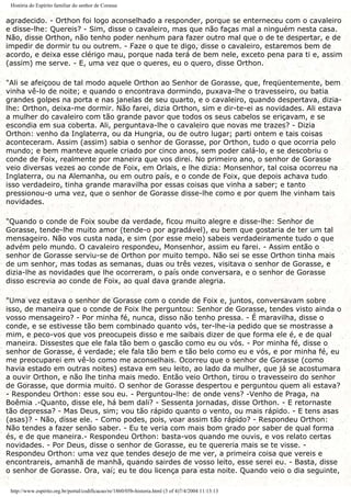 História do Espírito familiar do senhor de Corasse
agradecido. - Orthon foi logo aconselhado a responder, porque se enterneceu com o cavaleiro
e disse-lhe: Quereis? - Sim, disse o cavaleiro, mas que não faças mal a ninguém nesta casa.
Não, disse Orthon, não tenho poder nenhum para fazer outro mal que o de te despertar, e de
impedir de dormir tu ou outrem. - Faze o que te digo, disse o cavaleiro, estaremos bem de
acordo, e deixa esse clérigo mau, porque nada terá de bem nele, exceto pena para ti e, assim
(assim) me serve. - E, uma vez que o queres, eu o quero, disse Orthon.
"Ali se afeiçoou de tal modo aquele Orthon ao Senhor de Gorasse, que, freqüentemente, bem
vinha vê-lo de noite; e quando o encontrava dormindo, puxava-lhe o travesseiro, ou batia
grandes golpes na porta e nas janelas de seu quarto, e o cavaleiro, quando despertava, dizia-
lhe: Orthon, deixa-me dormir. Não farei, dizia Orthon, sim e dir-te-ei as novidades. Ali estava
a mulher do cavaleiro com tão grande pavor que todos os seus cabelos se eriçavam, e se
escondia em sua coberta. Ali, perguntava-lhe o cavaleiro que novas me trazes? - Dizia
Orthon: venho da Inglaterra, ou da Hungria, ou de outro lugar; parti ontem e tais coisas
aconteceram. Assim (assim) sabia o senhor de Gorasse, por Orthon, tudo o que ocorria pelo
mundo; e bem manteve aquele criado por cinco anos, sem poder calá-lo, e se descobriu o
conde de Foix, realmente por maneira que vos direi. No primeiro ano, o senhor de Gorasse
veio diversas vezes ao conde de Foix, em Orlais, e lhe dizia: Monsenhor, tal coisa ocorreu na
Inglaterra, ou na Alemanha, ou em outro país, e o conde de Foix, que depois achava tudo
isso verdadeiro, tinha grande maravilha por essas coisas que vinha a saber; e tanto
pressionou-o uma vez, que o senhor de Gorasse disse-lhe como e por quem lhe vinham tais
novidades.
"Quando o conde de Foix soube da verdade, ficou muito alegre e disse-lhe: Senhor de
Gorasse, tende-lhe muito amor (tende-o por agradável), eu bem que gostaria de ter um tal
mensageiro. Não vos custa nada, e sim (por esse meio) sabeis verdadeiramente tudo o que
advém pelo mundo. O cavaleiro respondeu, Monsenhor, assim eu farei. - Assim então o
senhor de Gorasse serviu-se de Orthon por muito tempo. Não sei se esse Orthon tinha mais
de um senhor, mas todas as semanas, duas ou três vezes, visitava o senhor de Gorasse, e
dizia-lhe as novidades que lhe ocorreram, o país onde conversara, e o senhor de Gorasse
disso escrevia ao conde de Foix, ao qual dava grande alegria.
"Uma vez estava o senhor de Gorasse com o conde de Foix e, juntos, conversavam sobre
isso, de maneira que o conde de Foix lhe perguntou: Senhor de Gorasse, tendes visto ainda o
vosso mensageiro? - Por minha fé, nunca, disso não tenho pressa. - É maravilha, disse o
conde, e se estivesse tão bem combinado quanto vós, ter-lhe-ia pedido que se mostrasse a
mim, e peco-vos que vos preocupeis disso e me saibais dizer de que forma ele é, e de qual
maneira. Dissestes que ele fala tão bem o gascão como eu ou vós. - Por minha fé, disse o
senhor de Gorasse, é verdade; ele fala tão bem e tão belo como eu e vós, e por minha fé, eu
me preocuparei em vê-lo como me aconselhais. Ocorreu que o senhor de Gorasse (como
havia estado em outras noites) estava em seu leito, ao lado da mulher, que já se acostumara
a ouvir Orthon, e não lhe tinha mais medo. Então veio Orthon, tirou o travesseiro do senhor
de Gorasse, que dormia muito. O senhor de Gorasse despertou e perguntou quem ali estava?
- Respondeu Orthon: esse sou eu. - Perguntou-lhe: de onde vens? -Venho de Praga, na
Boêmia .-Quanto, disse ele, há bem dali? - Sessenta jornadas, disse Orthon. - E retornaste
tão depressa? - Mas Deus, sim; vou tão rápido quanto o vento, ou mais rápido. - E tens asas
(asas)? - Não, disse ele. - Como podes, pois, voar assim tão rápido? - Respondeu Orthon:
Não tendes a fazer senão saber. - Eu te veria com mais bom grado por saber de qual forma
és, e de que maneira.- Respondeu Orthon: basta-vos quando me ouvis, e vos relato certas
novidades. - Por Deus, disse o senhor de Gorasse, eu te quereria mais se te visse. -
Respondeu Orthon: uma vez que tendes desejo de me ver, a primeira coisa que vereis e
encontrareis, amanhã de manhã, quando sairdes de vosso leito, esse serei eu. - Basta, disse
o senhor de Gorasse. Ora, vai; eu te dou licença para esta noite. Quando veio o dia seguinte,
http://www.espirito.org.br/portal/codificacao/re/1860/05b-historia.html (3 of 4)7/4/2004 11:13:13
 