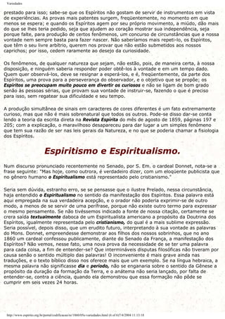 Variedades
prestado para isso; sabe-se que os Espíritos não gostam de servir de instrumentos em vista
de experiências. As provas mais patentes surgem, freqüentemente, no momento em que
menos se espera; e quando os Espíritos agem por seu próprio movimento, a miúdo, dão mais
do que se lhes teria pedido, seja que ajudem ao coração mostrar sua independência, seja
porque falte, para produção de certos fenômenos, um concurso de circunstâncias que a nossa
vontade nem sempre basta para fazer nascer. Não saberíamos mais repeti-lo, os Espíritos,
que têm o seu livre arbítrio, querem nos provar que não estão submetidos aos nossos
caprichos; por isso, cedem raramente ao desejo da curiosidade.
Os fenômenos, de qualquer natureza que sejam, não estão, pois, de maneira certa, à nossa
disposição, e ninguém saberia responder poder obtê-los à vontade e em um tempo dado.
Quem quer observá-los, deve se resignar a esperá-los, e é, freqüentemente, da parte dos
Espíritos, uma prova para a perseverança do observador, e o objetivo que se propõe; os
Espíritos se preocupam muito pouco em divertir os curiosos e não se ligam de bom grado
senão às pessoas sérias, que provam sua vontade de instruir-se, fazendo o que é preciso
para isso, sem regatear sua dificuldade e seu tempo.
A produção simultânea de sinais em caracteres de cores diferentes é um fato extremamente
curioso, mas que não é mais sobrenatural que todos os outros. Pode-se disso dar-se conta
lendo a teoria da escrita direta na Revista Espírita do mês de agosto de 1859, páginas 197 e
205; com a explicação, o maravilhoso desapareceu para dar lugar a um simples fenômeno
que tem sua razão de ser nas leis gerais da Natureza, e no que se poderia chamar a fisiologia
dos Espíritos.
Espiritismo e Espiritualismo.
Num discurso pronunciado recentemente no Senado, por S. Em. o cardeal Donnet, nota-se a
frase seguinte: "Mas hoje, como outrora, é verdadeiro dizer, com um eloqüente publicista que
no gênero humano o Espiritualismo está representado pelo cristianismo."
Seria sem dúvida, estranho erro, se se pensasse que o ilustre Prelado, nessa circunstância,
haja entendido o Espiritualismo no sentido da manifestação dos Espíritos. Essa palavra está
aqui empregada na sua verdadeira acepção, e o orador não poderia exprimir-se de outro
modo, a menos de se servir de uma perífrase, porque não existe outro termo para expressar
o mesmo pensamento. Se não tivéssemos indicado a fonte de nossa citação, certamente se
crera saída textualmente daboca de um Espiritualista americano a propósito da Doutrina dos
Espíritos, igualmente representada pelo cristianismo, do qual é a mais sublime expressão.
Seria possível, depois disso, que um erudito futuro, interpretando à sua vontade as palavras
do Mons. Donnet, empreendesse demonstrar aos filhos dos nossos sobrinhos, que no ano
1860 um cardeal confessou publicamente, diante do Senado da França, a manifestação dos
Espíritos? Não vemos, nesse fato, uma nova prova da necessidade de se ter uma palavra
para cada coisa, a fim de entender-se? Que intermináveis disputas filosóficas não tiveram por
causa senão o sentido múltiplo das palavras! O inconveniente é mais grave ainda nas
traduções, e o texto bíblico disso nos oferece mais que um exemplo. Se na língua hebraica, a
mesma palavra não significasse dia e período, não se enganaria sobre o sentido da Gênese a
propósito da duração da formação da Terra, e o anátema não seria lançado, por falta de
entender-se, contra a ciência, quando ela demonstrou que essa formação não pôde se
cumprir em seis vezes 24 horas.
http://www.espirito.org.br/portal/codificacao/re/1860/05e-variedades.html (6 of 6)7/4/2004 11:13:18
 