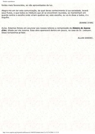 Ditados espontâneos
fordes mais favorecidos, se não aproveitastes da luz.
Alegro-me em ter esta comunicação, da qual deras conhecimento à tua sociedade, levará
seus frutos, e que todos os médiuns que ali se encontrem reunidos, se mantenham em
guarda contra o escolho onde viriam quebrar-se; este escolho, eu vo-lo disse a todos, é o
orgulho.
JEANNE D'ARC
Aviso. Estamos felizes em anunciar aos nossos leitores a reimpressão da Histoire de Jeanne
d'Arc. ditada por ela mesma. Essa obra aparecerá dentro em pouco, na casa do Sr. Ledoyen.
Disso tornaremos a falar.
ALLAN KARDEC.
http://www.espirito.org.br/portal/codificacao/re/1860/05f-ditados.html (3 of 3)7/4/2004 11:13:19
 