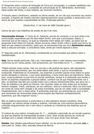 Boletim da Sociedade Parisiense de Estudos Espíritas
2a Perguntas sobre a teoria de formação da Terra por incrustação, e o estado cataléptico dos
seres vivos em sua origem, a propósito da comunicação do Sr. Bénardacky. Numerosas
observações são feitas, a esse respeito, por diversos membros.
3a Estudo sobre o fenômeno, relatado na última sessão, de um cão que reconhece seu senhor
evocado. O Espírito de Charlet intervém espontaneamente nessa questão, e desenvolve uma
teoria da qual ressalta a possibilidade do fato. (Publicada adiante.)
(Sexta-feira, 11 de maio de 1860 (Sessão geral.)
Leitura da ata e dos trabalhos da sessão do dia 4 de maio.
Comunicações diversas. 1a Carta do Sr. Rabache, escrita de Liverpool, e na qual relata uma
comunicação espontânea que lhe dera Adam Smith, sem que a provocasse; depois, a
conversa que se lhe seguiu, na qual as respostas eram dadas em inglês, ao passo que as
perguntas eram feitas em francês. Nessa conversa, Adam Smith critica o ponto que serviu de
base em seu sistema econômico; disse que, se escrevesse hoje seu livro Sentimentos morais,
daria a este por princípio: a consciência inata, tendo por móvel especial o amor.
2° Segunda carta do Sr. Bénardacky completando as comunicações que obteve sobre a
cataleptização.
Nota. Numa sessão particular, São Luís, interrogado sobre o valor dessas comunicações,
confirmou-as em várias partes, mas acrescentou, por intermédio do Sr. T..., médium:
"Podeis estudar essas coisas, mas vos convido a não publicá-las agora; são necessários
muitos outros documentos, que vos serão dados mais tarde, e que as circunstâncias
conduzirão. Publicando-os no presente, vos exporíeis a cometer graves erros sobre os quais
serieis obrigados a retornar, o que seria deplorável, e faria muito dano ao Espiritismo. Sede,
pois, muito prudentes no que toca às teorias científicas, porque é aí sobretudo que tendes a
temer os Espíritos impostores e pseudo-sábios. Lembrai-vos do que freqüentemente vos é
dito: os Espíritos não têm por missão trazer-vos a ciência inteiramente feita, que deve ser o
fruto do trabalho e do gênio do homem, nem levantar todos os véus antes que os tempos
tenham chegado. Tratai, sobretudo, de vos melhorar: está aí o essencial; Deus vos terá mais
em conta de vosso bom coração e de vossa humildade, que de um saber onde a curiosidade,
freqüentemente, tem a maior parte. É praticando suas leis, em praticando-as, ouvi-o bem,
que merecereis ser favorecidos pelas comunicações dos Espíritos verdadeiramente
superiores, que não enganam nunca."
Não se poderia desconhecer a profundeza e a alta sabedoria desses conselhos. Essa
linguagem, ao mesmo tempo simples e sublime, marcada por uma extrema benevolência,
contrasta singularmente com o tom altivo e cortante ou a fanfarrice dos Espíritos que se
impõem.
3a Leitura de uma notícia, enviada pelo Sr. T..., contendo a descrição de um mundo superior,
ao qual seu Espírito foi transportado durante o sono. Esse mundo parecia ter muito de
analogia com o estado indicado para Júpiter, mas num grau ainda mais elevado.
Estudos. Dois ditados espontâneos foram obtidos, um da senhora Parisse, assinado Luís, o
outro pelo Sr. Didier, filho, assinado Gérard de Nerval.
http://www.espirito.org.br/portal/codificacao/re/1860/06a-boletim.html (2 of 5)7/4/2004 11:13:22
 