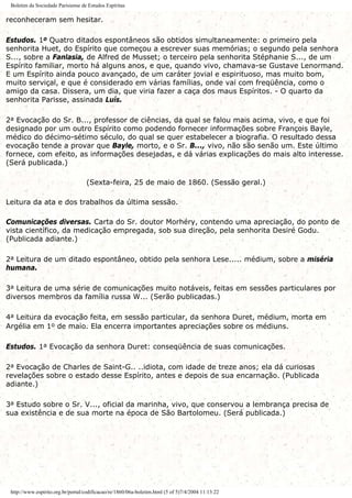 Boletim da Sociedade Parisiense de Estudos Espíritas
reconheceram sem hesitar.
Estudos. 1o Quatro ditados espontâneos são obtidos simultaneamente: o primeiro pela
senhorita Huet, do Espírito que começou a escrever suas memórias; o segundo pela senhora
S..., sobre a Fanlasia, de Alfred de Musset; o terceiro pela senhorita Stéphanie S..., de um
Espírito familiar, morto há alguns anos, e que, quando vivo, chamava-se Gustave Lenormand.
E um Espírito ainda pouco avançado, de um caráter jovial e espirituoso, mas muito bom,
muito serviçal, e que é considerado em várias famílias, onde vai com freqüência, como o
amigo da casa. Dissera, um dia, que viria fazer a caça dos maus Espíritos. - O quarto da
senhorita Parisse, assinada Luís.
2a Evocação do Sr. B..., professor de ciências, da qual se falou mais acima, vivo, e que foi
designado por um outro Espírito como podendo fornecer informações sobre François Bayle,
médico do décimo-sétimo século, do qual se quer estabelecer a biografia. O resultado dessa
evocação tende a provar que Bayle, morto, e o Sr. B..., vivo, não são senão um. Este último
fornece, com efeito, as informações desejadas, e dá várias explicações do mais alto interesse.
(Será publicada.)
(Sexta-feira, 25 de maio de 1860. (Sessão geral.)
Leitura da ata e dos trabalhos da última sessão.
Comunicações diversas. Carta do Sr. doutor Morhéry, contendo uma apreciação, do ponto de
vista científico, da medicação empregada, sob sua direção, pela senhorita Desiré Godu.
(Publicada adiante.)
2a Leitura de um ditado espontâneo, obtido pela senhora Lese..... médium, sobre a miséria
humana.
3a Leitura de uma série de comunicações muito notáveis, feitas em sessões particulares por
diversos membros da família russa W... (Serão publicadas.)
4a Leitura da evocação feita, em sessão particular, da senhora Duret, médium, morta em
Argélia em 1o de maio. Ela encerra importantes apreciações sobre os médiuns.
Estudos. 1a Evocação da senhora Duret: conseqüência de suas comunicações.
2a Evocação de Charles de Saint-G.. ..idiota, com idade de treze anos; ela dá curiosas
revelações sobre o estado desse Espírito, antes e depois de sua encarnação. (Publicada
adiante.)
3a Estudo sobre o Sr. V..., oficial da marinha, vivo, que conservou a lembrança precisa de
sua existência e de sua morte na época de São Bartolomeu. (Será publicada.)
http://www.espirito.org.br/portal/codificacao/re/1860/06a-boletim.html (5 of 5)7/4/2004 11:13:22
 