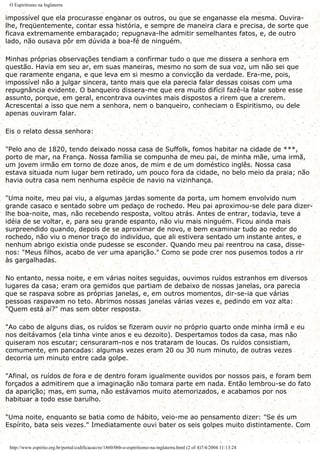 O Espiritismo na Inglaterra
impossível que ela procurasse enganar os outros, ou que se enganasse ela mesma. Ouvira-
lhe, freqüentemente, contar essa história, e sempre de maneira clara e precisa, de sorte que
ficava extremamente embaraçado; repugnava-lhe admitir semelhantes fatos, e, de outro
lado, não ousava pôr em dúvida a boa-fé de ninguém.
Minhas próprias observações tendiam a confirmar tudo o que me dissera a senhora em
questão. Havia em seu ar, em suas maneiras, mesmo no som de sua voz, um não sei que
que raramente engana, e que leva em si mesmo a convicção da verdade. Era-me, pois,
impossível não a julgar sincera, tanto mais que ela parecia falar dessas coisas com uma
repugnância evidente. O banqueiro dissera-me que era muito difícil fazê-la falar sobre esse
assunto, porque, em geral, encontrava ouvintes mais dispostos a rirem que a crerem.
Acrescentai a isso que nem a senhora, nem o banqueiro, conheciam o Espiritismo, ou dele
apenas ouviram falar.
Eis o relato dessa senhora:
"Pelo ano de 1820, tendo deixado nossa casa de Suffolk, fomos habitar na cidade de ***,
porto de mar, na França. Nossa família se compunha de meu pai, de minha mãe, uma irmã,
um jovem irmão em torno de doze anos, de mim e de um doméstico inglês. Nossa casa
estava situada num lugar bem retirado, um pouco fora da cidade, no belo meio da praia; não
havia outra casa nem nenhuma espécie de navio na vizinhança.
"Uma noite, meu pai viu, a algumas jardas somente da porta, um homem envolvido num
grande casaco e sentado sobre um pedaço de rochedo. Meu pai aproximou-se dele para dizer-
lhe boa-noite, mas, não recebendo resposta, voltou atrás. Antes de entrar, todavia, teve a
idéia de se voltar, e, para seu grande espanto, não viu mais ninguém. Ficou ainda mais
surpreendido quando, depois de se aproximar de novo, e bem examinar tudo ao redor do
rochedo, não viu o menor traço do indivíduo, que ali estivera sentado um instante antes, e
nenhum abrigo existia onde pudesse se esconder. Quando meu pai reentrou na casa, disse-
nos: "Meus filhos, acabo de ver uma aparição." Como se pode crer nos pusemos todos a rir
às gargalhadas.
No entanto, nessa noite, e em várias noites seguidas, ouvimos ruídos estranhos em diversos
lugares da casa; eram ora gemidos que partiam de debaixo de nossas janelas, ora parecia
que se raspava sobre as próprias janelas, e, em outros momentos, dir-se-ia que várias
pessoas raspavam no teto. Abrimos nossas janelas várias vezes e, pedindo em voz alta:
"Quem está aí?" mas sem obter resposta.
"Ao cabo de alguns dias, os ruídos se fizeram ouvir no próprio quarto onde minha irmã e eu
nos deitávamos (ela tinha vinte anos e eu dezoito). Despertamos todos da casa, mas não
quiseram nos escutar; censuraram-nos e nos trataram de loucas. Os ruídos consistiam,
comumente, em pancadas: algumas vezes eram 20 ou 30 num minuto, de outras vezes
decorria um minuto entre cada golpe.
"Afinal, os ruídos de fora e de dentro foram igualmente ouvidos por nossos pais, e foram bem
forçados a admitirem que a imaginação não tomara parte em nada. Então lembrou-se do fato
da aparição; mas, em suma, não estávamos muito atemorizados, e acabamos por nos
habituar a todo esse barulho.
"Uma noite, enquanto se batia como de hábito, veio-me ao pensamento dizer: "Se és um
Espírito, bata seis vezes." Imediatamente ouvi bater os seis golpes muito distintamente. Com
http://www.espirito.org.br/portal/codificacao/re/1860/06b-o-espiritismo-na-inglaterra.html (2 of 4)7/4/2004 11:13:24
 