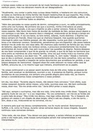 O Espiritismo na Inglaterra
o tempo esses ruídos se nos tornaram de tal modo familiares que não só deles não tínhamos
nenhum pavor, mas nos deixaram mesmo de ser desagradáveis.
"Atualmente, vou contar a parte mais curiosa dessa história, e hesitaria em vos comunicar,
se todos os membros de minha família não fossem testemunhas do que exponho. Meu irmão,
então criança, mas que é agora um homem muito distinguido em sua profissão, poderá, se
necessário, vo-la confirmar todos os detalhes.
"Além das pancadas no nosso quarto de dormir, começamos a ouvir, no salão principalmente,
como uma voz humana. Na primeira vez que a ouvimos, minha irmã estava ao piano;
cantávamos uma canção, e eis que o Espírito se põe a cantar conosco. Pode-se imaginar
nosso espanto. Não havia mais meios de duvidar da realidade do fato, porque pouco depois a
voz começou a nos falar, de maneira clara e inteligível, misturando-se de tempo a tempo em
nossa conversação. A voz era baixa, os tons lentos, solenes, muito distintos: o Espírito nos
falava sempre em francês. Disse-nos que se chamava Gaspard, mas quando queríamos
interrogá-lo sobre sua história pessoal, ele não respondia; nunca quis dizer o motivo que o
levou a se relacionar conosco. Geralmente, pensávamos que era Espanhol; não posso todavia
lembrar-me de onde nos veio essa idéia. Ele chamava cada membro da família por seu nome
de batismo; algumas vezes nos recitava versos, e procurava constantemente nos inculcar
sentimentos de moral cristã, mas sem nunca tocar nas questões do dogma. Parecia desejoso
de nos fazer compreender o que há de grande na virtude, o que há de belo na harmonia que
reina entre os membros de uma mesma família. Uma vez que minha irmã e eu tivemos uma
leve disputa, ouvimos a voz dizer-nos: "M...está errada; S...tem razão." Desde o momento
que se deu a conhecer, ocupou-se constantemente em nos dar bons conselhos. Uma vez meu
pai estava muito inquieto a respeito de certos documentos que acreditava ter perdido, e que
estava desejoso de reencontrar. Gaspard disse-lhe onde estavam na nossa velha casa de
Suffolk; procurou-se, e no mesmo lugar que indicara, encontraram-se os papéis.
"As coisas continuaram a se passar assim durante mais de três anos; todas as pessoas da
família, sem excetuar os domésticos, ouviram a voz. A presença do Espírito, porque nunca
duvidamos de sua presença, era sempre uma grande alegria para todos nós; ao mesmo
tempo o considerávamos nosso companheiro e nosso protetor.
Um dia, nos disse: "Durante alguns meses, não estarei mais convosco." Com efeito, suas
visitas cessaram durante vários meses; uma noite, ouvimos essa voz, tão bem conhecida
nossa, dizer-nos: "Eis-me ainda entre vós." Seria difícil pintar a nossa alegria.
"Até aqui, sempre o ouvíramos, mas não era visto. Uma tarde meu irmão disse: "Gaspard, eu
gostaria muito de vos ver." e a voz respondeu: "Eu vos contentarei; ver-me-eis se fordes até
o outro lado da praça." Meu irmão nos deixou, mas logo voltou dizendo: "Eu vi Gaspard; ele
portava um casaco e um chapéu de abas largas; olhei-o sob seu chapéu, e ele me sorriu. -
Sim, disse a voz, misturando-se na conversa, era eu."
A maneira pela qual nos deixou completamente, nos foi muito sensível. Retornamos a
Suffolk, e lá, como na França, durante várias semanas depois de nossa chegada, Gaspard
continuou suas conversas conosco.
"Uma noite, ele nos disse: "Vou deixar-vos para sempre, e serieis infelizes se permanecesse
junto a vós neste país, onde nossas comunicações seriam mal compreendidas e mal
interpretadas."
http://www.espirito.org.br/portal/codificacao/re/1860/06b-o-espiritismo-na-inglaterra.html (3 of 4)7/4/2004 11:13:24
 
