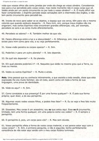 O Espírito de um lado e o corpo do outro
vista que vossos olhos são como janelas por onde ela chega ao vosso cérebro. Concebemos
isso para a luz percebida pelo vosso corpo; mas neste momento não é vosso corpo que vê.
Vedes ainda por um ponto circunscrito ou por todo o vosso cérebro? — R. É muito difícil vos
fazer compreender; o Espírito percebe essas sensações sem o intermédio dos órgãos, e não
tem ponto circunscrito para percebê-las.
48. Insisto de novo para saber se os objetos, o espaço que vos cerca, têm para vós o mesmo
colorido que quando estáveis desperto. - R. Para mim, sim, porque meus órgãos não me
enganam; mas certos Espíritos nisto encontram grandes diferenças; vós, por exemplo,
percebeis os sons e as cores muito diferentemente.
49. Percebeis os odores? — R. Também melhor do que vós.
50. Fazeis diferença entre a luz e a obscuridade? — R. Diferença, sim; mas a obscuridade não
existe para mim como para vós; e eu vejo perfeitamente.
51. Vossa visão penetra os corpos opacos? — R. Sim.
52. Poderíeis ir para um outro planeta? — R. Isto depende.
53. Do quê isto depende? — R. Do planeta.
54. Em qual planeta poderíeis ir? —R. Naqueles que estão no mesmo grau que a Terra, ou
mais ou menos.
55. Vedes os outros Espíritos? — R. Muito e ainda.
Nota. Uma pessoa que eu conhecia intimamente, e que assistia a esta sessão, disse que esta
expressão lhe era muito familiar; ela vê nisto, assim como em toda a forma de sua
linguagem, uma prova de identidade.
56. Vede-os aqui? — R. Sim.
57. Como constatais a sua presença? É por uma forma qualquer? - R. É pela sua forma
própria; quer dizer, a do seu perispírito.
58. Algumas vezes vedes vossos filhos, e podeis lhes falar? — R. Eu os vejo e lhes falo muito
freqüentemente.
59. Dissestes; Meu corpo é um acessório; sou eu que estou aqui. Esse eu é circunscrito,
limitado; tem uma forma qualquer; em uma palavra como vos vedes? — R. É sempre o
perispírito.
60. O perispírito é, pois, um corpo para vós? -- R. Mas sem dúvida.
61. Vosso perispírito afeta a forma de vosso corpo material, e vos parece estar aqui com o
vosso corpo? — R. Sim, à primeira pergunta, e não à segunda; tenho perfeitamente
consciência de não estar aqui senão com o meu corpo fluídico luminoso.
http://www.espirito.org.br/portal/codificacao/re/1860/01c-o-espirito.html (6 of 8)7/4/2004 11:12:02
 