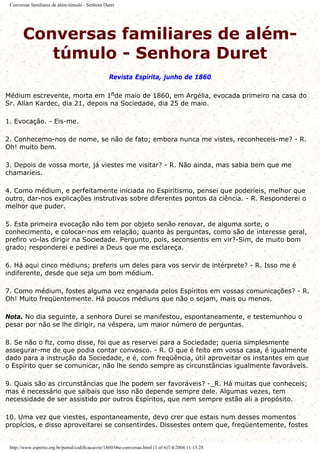 Conversas familiares de além-túmulo - Senhora Duret
Conversas familiares de além-
túmulo - Senhora Duret
Revista Espírita, junho de 1860
Médium escrevente, morta em 1flde maio de 1860, em Argélia, evocada primeiro na casa do
Sr. Allan Kardec, dia 21, depois na Sociedade, dia 25 de maio.
1. Evocação. - Eis-me.
2. Conhecemo-nos de nome, se não de fato; embora nunca me vistes, reconheceis-me? - R.
Oh! muito bem.
3. Depois de vossa morte, já viestes me visitar? - R. Não ainda, mas sabia bem que me
chamaríeis.
4. Como médium, e perfeitamente iniciada no Espiritismo, pensei que poderíeis, melhor que
outro, dar-nos explicações instrutivas sobre diferentes pontos da ciência. - R. Responderei o
melhor que puder.
5. Esta primeira evocação não tem por objeto senão renovar, de alguma sorte, o
conhecimento, e colocar-nos em relação; quanto às perguntas, como são de interesse geral,
prefiro vo-las dirigir na Sociedade. Pergunto, pois, seconsentis em vir?-Sim, de muito bom
grado; responderei e pedirei a Deus que me esclareça.
6. Há aqui cinco médiuns; preferis um deles para vos servir de intérprete? - R. Isso me é
indiferente, desde que seja um bom médium.
7. Como médium, fostes alguma vez enganada pelos Espíritos em vossas comunicações? - R.
Oh! Muito freqüentemente. Há poucos médiuns que não o sejam, mais ou menos.
Nota. No dia seguinte, a senhora Durei se manifestou, espontaneamente, e testemunhou o
pesar por não se lhe dirigir, na véspera, um maior número de perguntas.
8. Se não o fiz, como disse, foi que as reservei para a Sociedade; queria simplesmente
assegurar-me de que podia contar convosco. - R. O que é feito em vossa casa, é igualmente
dado para a instrução da Sociedade, e é, com freqüência, útil aproveitar os instantes em que
o Espírito quer se comunicar, não lhe sendo sempre as circunstâncias igualmente favoráveis.
9. Quais são as circunstâncias que lhe podem ser favoráveis? -_R. Há muitas que conheceis;
mas é necessário que saibais que isso não depende sempre dele. Algumas vezes, tem
necessidade de ser assistido por outros Espíritos, que nem sempre estão ali a propósito.
10. Uma vez que viestes, espontaneamente, devo crer que estais num desses momentos
propícios, e disso aproveitarei se consentirdes. Dissestes ontem que, freqüentemente, fostes
http://www.espirito.org.br/portal/codificacao/re/1860/06e-conversas.html (1 of 6)7/4/2004 11:13:28
 