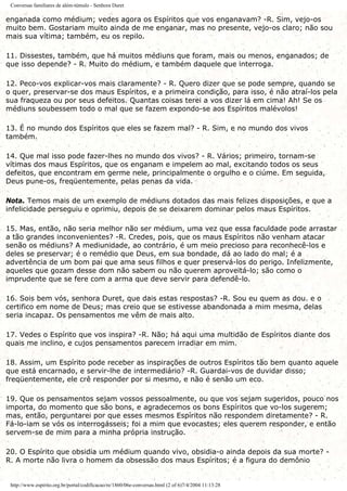 Conversas familiares de além-túmulo - Senhora Duret
enganada como médium; vedes agora os Espíritos que vos enganavam? -R. Sim, vejo-os
muito bem. Gostariam muito ainda de me enganar, mas no presente, vejo-os claro; não sou
mais sua vítima; também, eu os repilo.
11. Dissestes, também, que há muitos médiuns que foram, mais ou menos, enganados; de
que isso depende? - R. Muito do médium, e também daquele que interroga.
12. Peco-vos explicar-vos mais claramente? - R. Quero dizer que se pode sempre, quando se
o quer, preservar-se dos maus Espíritos, e a primeira condição, para isso, é não atraí-los pela
sua fraqueza ou por seus defeitos. Quantas coisas terei a vos dizer lá em cima! Ah! Se os
médiuns soubessem todo o mal que se fazem expondo-se aos Espíritos malévolos!
13. É no mundo dos Espíritos que eles se fazem mal? - R. Sim, e no mundo dos vivos
também.
14. Que mal isso pode fazer-lhes no mundo dos vivos? - R. Vários; primeiro, tornam-se
vítimas dos maus Espíritos, que os enganam e impelem ao mal, excitando todos os seus
defeitos, que encontram em germe nele, principalmente o orgulho e o ciúme. Em seguida,
Deus pune-os, freqüentemente, pelas penas da vida.
Nota. Temos mais de um exemplo de médiuns dotados das mais felizes disposições, e que a
infelicidade perseguiu e oprimiu, depois de se deixarem dominar pelos maus Espíritos.
15. Mas, então, não seria melhor não ser médium, uma vez que essa faculdade pode arrastar
a tão grandes inconvenientes? -R. Credes, pois, que os maus Espíritos não venham atacar
senão os médiuns? A mediunidade, ao contrário, é um meio precioso para reconhecê-los e
deles se preservar; é o remédio que Deus, em sua bondade, dá ao lado do mal; é a
advertência de um bom pai que ama seus filhos e quer preservá-los do perigo. Infelizmente,
aqueles que gozam desse dom não sabem ou não querem aproveitá-lo; são como o
imprudente que se fere com a arma que deve servir para defendê-lo.
16. Sois bem vós, senhora Duret, que dais estas respostas? -R. Sou eu quem as dou. e o
certifico em nome de Deus; mas creio que se estivesse abandonada a mim mesma, delas
seria incapaz. Os pensamentos me vêm de mais alto.
17. Vedes o Espírito que vos inspira? -R. Não; há aqui uma multidão de Espíritos diante dos
quais me inclino, e cujos pensamentos parecem irradiar em mim.
18. Assim, um Espírito pode receber as inspirações de outros Espíritos tão bem quanto aquele
que está encarnado, e servir-lhe de intermediário? -R. Guardai-vos de duvidar disso;
freqüentemente, ele crê responder por si mesmo, e não é senão um eco.
19. Que os pensamentos sejam vossos pessoalmente, ou que vos sejam sugeridos, pouco nos
importa, do momento que são bons, e agradecemos os bons Espíritos que vo-los sugerem;
mas, então, perguntarei por que esses mesmos Espíritos não respondem diretamente? - R.
Fá-lo-iam se vós os interrogásseis; foi a mim que evocastes; eles querem responder, e então
servem-se de mim para a minha própria instrução.
20. O Espírito que obsidia um médium quando vivo, obsidia-o ainda depois da sua morte? -
R. A morte não livra o homem da obsessão dos maus Espíritos; é a figura do demônio
http://www.espirito.org.br/portal/codificacao/re/1860/06e-conversas.html (2 of 6)7/4/2004 11:13:28
 