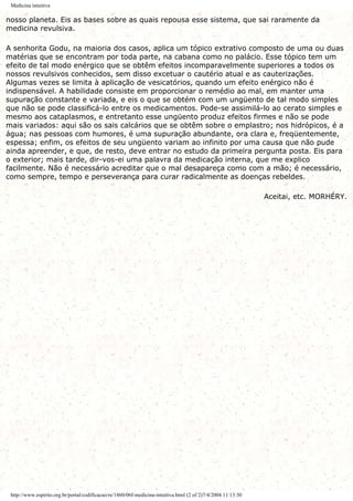 Medicina intuitiva
nosso planeta. Eis as bases sobre as quais repousa esse sistema, que sai raramente da
medicina revulsiva.
A senhorita Godu, na maioria dos casos, aplica um tópico extrativo composto de uma ou duas
matérias que se encontram por toda parte, na cabana como no palácio. Esse tópico tem um
efeito de tal modo enérgico que se obtêm efeitos incomparavelmente superiores a todos os
nossos revulsivos conhecidos, sem disso excetuar o cautério atual e as cauterizações.
Algumas vezes se limita à aplicação de vesicatórios, quando um efeito enérgico não é
indispensável. A habilidade consiste em proporcionar o remédio ao mal, em manter uma
supuração constante e variada, e eis o que se obtém com um ungüento de tal modo simples
que não se pode classificá-lo entre os medicamentos. Pode-se assimilá-lo ao cerato simples e
mesmo aos cataplasmos, e entretanto esse ungüento produz efeitos firmes e não se pode
mais variados: aqui são os sais calcários que se obtêm sobre o emplastro; nos hidrópicos, é a
água; nas pessoas com humores, é uma supuração abundante, ora clara e, freqüentemente,
espessa; enfim, os efeitos de seu ungüento variam ao infinito por uma causa que não pude
ainda apreender, e que, de resto, deve entrar no estudo da primeira pergunta posta. Eis para
o exterior; mais tarde, dir-vos-ei uma palavra da medicação interna, que me explico
facilmente. Não é necessário acreditar que o mal desapareça como com a mão; é necessário,
como sempre, tempo e perseverança para curar radicalmente as doenças rebeldes.
Aceitai, etc. MORHÉRY.
http://www.espirito.org.br/portal/codificacao/re/1860/06f-medicina-intuitiva.html (2 of 2)7/4/2004 11:13:30
 