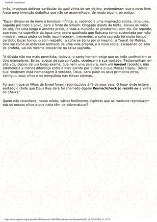 Tradição muçulmana
imãs, invejosos dofavor particular do qual vinha de ser objeto, pretenderam que o novo livro
fosse uma invenção diabólica que não se assemelhava, de modo algum, ao antigo.
"Euzer dirigiu-se de novo à bondade infinita, e, cedendo a uma inspiração súbita, dirigiu-se,
seguido por todo o povo, para a fonte de Siloam. Chegado diante da fonte, elevou as mãos
ao céu, fez uma longa e ardente prece, e toda a multidão se prosternou com ele. De repente,
apareceu na superfície da água uma pedra quadrada que flutuava como sustentada por mão
invisível; nessa pedra os imãs reconheceram, trementes, o cofre sagrado há muito tempo
perdido; Euzer tomou-o com respeito; o cofre se abriu por si mesmo; o Tourat de Moisés,
dele sai como se estivesse animado de uma vida própria, e a nova cópia, escapando do seio
do profeta, vai ela mesma colocar-se na caixa sagrada.
"A dúvida não era mais permitida; todavia, o santo homem exige que os imãs confrontem os
dois exemplares. Estes, apesar de sua confusão, obedecem à sua vontade. Testemunham em
alta voz, depois de um longo exame, que nem uma palavra, nem um kareket (acento), não
estabelecia a menos diferença entre o livro escrito por Euzer e o que Moisés traçou. Desde
que renderam essa homenagem à verdade, Deus, para punir os seus primeiros erros,
extinguiu seus olhos e os mergulhou nas trevas eternas.
Foi assim que os filhos de Israel foram reconduzidos à fé de seus pais. O lugar onde estava
sentado o chefe que Deus lhes dera foi chamado depois Kermechcheick (o recinto ou a vinha
do Cheik)."
Quem não reconhece, nesse relato, vários fenômenos espíritas que os médiuns reproduzem
sob os nossos olhos e que nada têm de sobrenatural?
http://www.espirito.org.br/portal/codificacao/re/1860/06h-tradicao-muculmana.html (2 of 2)7/4/2004 11:13:33
 