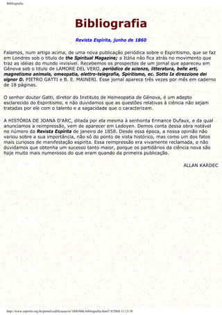 Bibliografia
Bibliografia
Revista Espírita, junho de 1860
Falamos, num artigo acima, de uma nova publicação periódica sobre o Espiritismo, que se faz
em Londres sob o titulo de the Spiritual Magazine; a Itália não fica atrás no movimento que
traz as idéias do mundo invisível. Recebemos os prospectos de um jornal que apareceu em
Gênova sob o titulo de LAMORE DEL VERO, periódico de scienze, litteratura, belle arti,
magnetismo animale, omeopatia, elettro-telegrafia, Spiritismo, ec. Sotto Ia direzzione dei
signor D. PIETRO GATTI e B. E. MAINERI. Esse jornal aparece três vezes por mês em caderno
de 18 páginas.
O senhor doutor Gatti, diretor do Instituto de Homeopatia de Gênova, é um adepto
esclarecido do Espiritismo, e não duvidamos que as questões relativas à ciência não sejam
tratadas por ele com o talento e a sagacidade que o caracterizam.
A HISTÓRIA DE JOANA D'ARC, ditada por ela mesma à senhorita Ermance Dufaux, e da qual
anunciamos a reimpressão, vem de aparecer em Ledoyen. Demos conta dessa obra notável
no número da Revista Espírita de janeiro de 1858. Desde essa época, a nossa opinião não
variou sobre a sua importância, não só do ponto de vista histórico, mas como um dos fatos
mais curiosos de manifestação espirita. Essa reimpressão era vivamente reclamada, e não
duvidamos que obtenha um sucesso tanto maior, porque os partidários da ciência nova são
hoje muito mais numerosos do que eram quando da primeira publicação.
ALLAN KARDEC
http://www.espirito.org.br/portal/codificacao/re/1860/06k-bibliografia.html7/4/2004 11:13:38
 