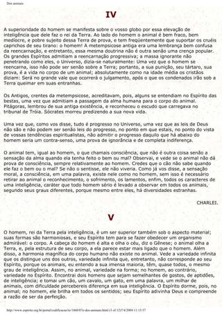 Dos animais
IV
A superioridade do homem se manifesta sobre o vosso globo por essa elevação de
inteligência que dele faz o rei da Terra. Ao lado do homem o animal é bem fraco, bem
medíocre, e pobre sujeito dessa Terra de prova, e tem freqüentemente que suportar os cruéis
caprichos de seu tirano: o homem! A metempsicose antiga era uma lembrança bem confusa
da reencarnação, e entretanto, essa mesma doutrina não é outra senão uma crença popular.
Os grandes Espíritos admitiam a reencarnação progressiva; a massa ignorante não
penetrando como eles, o Universo, dizia-se naturalmente: Uma vez que o homem se
reencarna, isso não pode ser senão sobre a Terra; portanto, a sua punição, seu tártaro, sua
prova, é a vida no corpo de um animal; absolutamente como na idade média os cristãos
diziam: Será no grande vale que ocorrerá o julgamento, após o que os condenados irão sob a
Terra queimar em suas entranhas.
Os Antigos, crentes da metempsicose, acreditavam, pois, alguns se entendiam no Espírito das
bestas, uma vez que admitiam a passagem da alma humana para o corpo do animal.
Pitágoras, lembrou de sua antiga existência, e reconheceu o escudo que carregava no
tribunal de Tróia. Sócrates morreu predizendo a sua nova vida.
Uma vez que, como vos disse, tudo é progresso no Universo, uma vez que as leis de Deus
não são e não podem ser senão leis do progresso, no ponto em que estais, no ponto do vista
de vossas tendências espiritualistas, não admitir o progresso daquilo que há abaixo do
homem seria um contra-senso, uma prova de ignorância e de completa indiferença.
O animal tem, igual ao homem, o que chamais consciência, que não é outra coisa senão a
sensação da alma quando ela tenha feito o bem ou mal? Observai, e vede se o animal não dá
prova de consciência, sempre relativamente ao homem. Credes que o cão não sabe quando
ele faz o bem ou o mal? Se não o sentisse, ele não viveria. Como já vos disse, a sensação
moral, a consciência, em uma palavra, existe nele como no homem, sem isso é necessário
retirar ao animal o reconhecimento, o sofrimento, os lamentos, enfim, todos os caracteres de
uma inteligência, caráter que todo homem sério é levado a observar em todos os animais,
segundo seus graus diferentes, porque mesmo entre eles, há diversidades estranhas.
CHARLEI.
V
O homem, rei da Terra pela inteligência, é um ser superior também sob o aspecto material;
suas formas são harmoniosas, e seu Espírito tem para se fazer obedecer um organismo
admirável: o corpo. A cabeça do homem é alta e olha o céu, diz o Gênese; o animal olha a
Terra, e, pela estrutura de seu corpo, a ela parece estar mais ligado que o homem. Além
disso, a harmonia magnífica do corpo humano não existe no animal. Vede a variedade infinita
que os distingue uns dos outros, variedade infinita que, entretanto, não corresponde ao seu
Espírito, porque os animais, eu entendo a sua imensa maioria, têm, quase todos, o mesmo
grau de inteligência. Assim, no animal, variedade na forma; no homem, ao contrário,
variedade no Espírito. Encontrai dois homens que sejam semelhantes de gostos, de aptidões,
de inteligência; e tomai um cão, um cavalo, um gato, em uma palavra, um milhar de
animais, com dificuldade percebereis diferença em sua inteligência. O Espírito dorme, pois, no
animal; no homem, ele brilha em todos os sentidos; seu Espírito adivinha Deus e compreende
a razão de ser da perfeição.
http://www.espirito.org.br/portal/codificacao/re/1860/07e-dos-animais.html (3 of 12)7/4/2004 11:13:57
 
