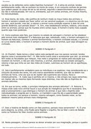 Dos animais
cavalos ou de elefantes como vedes Espíritos humanos? - R. A alma do animal, tendes
perfeitamente razão, não se conhece na morte do corpo; é um conjunto confuso de germes
que podem passar no corpo de tal ou tal animal, segundo o desenvolvimento que adquiriu;
ela não é individualizada. Dir-vos-ei, entretanto, que em certos animais, em muitos mesmo,
há individualidade.
12. Essa teoria, de resto, não justifica de nenhum modo os maus tratos dos animais; o
homem é sempre culpado por fazer sofrer um ser sensível qualquer, e a doutrina nos diz que,
por isso, será punido, mas daí, a colocar o animal numa condição superior à dele há uma
grande distância; que pensais disso? - R. Sim, mas estabeleceis sempre, todavia, uma escala
entre os animais; pensai que há mundos entre certas raças. O homem é tanto mais culpado
quanto seja mais poderoso.
13. Como explicais este fato, que mesmo no estado de selvagem o homem se faz obedecer
pelo animal mais inteligente? É a Natureza que age, sobretudo, nisto; o homem selvagem é o
homem da Natureza, conhece o animal familiarmente; o homem civilizado estuda, e o animal
se curva diante dele; o homem é sempre o homem diante do animal, quer seja selvagem ou
civilizado.
SOBRE O Parágrafo V
14. (A Charlet). Nada temos a dizer sobre este parágrafo que nos parece racional; tendes
alguma coisa a acrescentar-lhe? - R. Não tenho outra coisa a acrescentar que isto: os animais
têm todas as faculdades que indiquei, mas neles o progresso se realiza pela educação que
recebem do homem, e não por eles mesmos, o animal, abandonado ao estado selvagem,
retoma o tipo que tinha ao sair das mãos do Criador, submisso ao homem ele se aperfeiçoa,
eis tudo.
15. Isto é perfeitamente verdadeiro para os indivíduos e as espécies; mas considerando-se o
conjunto da escala dos seres, há uma marca ascendente evidente, que não se detém nos
animais da Terra, uma vez que os de Júpiter são superiores aos nossos, física e
intelectualmente. - R. Cada raça é perfeita em si mesma, e não emigra nas raças estranhas;
em Júpiter são os mesmos tipos formando raças distintas, mas não são os Espíritos de
animais defuntos.
16. Em que se torna, então, o princípio inteligente dos animais defuntos? - R. Retorna à
massa onde cada novo animal haure a sua porção de inteligência que lhe é necessária. Ora,
está aí precisamente o que distingue o homem do animal; é que nele o Espírito está
individualizado e progride por si mesmo, e é também o que lhe dá a superioridade sobre
todos os animais; eis porque o homem, mesmo selvagem, como fizestes notar, se faz
obedecer mesmo petos animais mais inteligentes.
SOBRE O Parágrafo VI
17. Dais a história de Balaão como um fato positivo; pensais nisso seriamente? - R. É uma
pura alegoria, ou antes, uma ficção para flagelar o orgulho; fez-se falar o asno de Balaão
como La Fontaine fez falar muitos outros animais.
SOBRE O Parágrafo XI
18. Nesta passagem, Charlet parece se deixar arrastar por sua imaginação, porque o quadro
http://www.espirito.org.br/portal/codificacao/re/1860/07e-dos-animais.html (8 of 12)7/4/2004 11:13:57
 