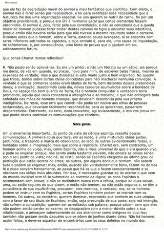Dos animais
que ele faz da degradação moral do animal é mais fantástico que científico. Com efeito, o
animal não é feroz senão por necessidade, e foi para satisfazer essa necessidade que a
Natureza lhe deu uma organização especial. Se uns querem se nutrir de carne, foi por um
objetivo providencial, e porque era útil à harmonia geral que certos elementos fossem
absorvidos. O animal é, pois, feroz pela sua constituição, e não se conceberia que a queda
moral do homem pudesse fazer brotar dentes caninos no tigre e encurtar seus intestinos,
porque então não haveria razão para que não tivesse o mesmo resultado sobre o carneiro.
Dizemos antes que o homem, sobre a Terra, estando pouco avançado, aí se encontra com
seres inferiores sob todos os aspectos, e cujo contato é, para ele, uma causa de inquietação,
de sofrimentos, e, por conseqüência, uma fonte de provas que o ajudam em seu
adiantamento futuro.
Que pensa Charlet destas reflexões?
R. Não posso senão aprová-las. Eu era um pintor, e não um literato ou um sábio: eis porque
me deixo, de vez em quando, ao prazer, novo para mim, de escrever belas frases, mesmo às
expensas da verdade; mas o que dissestes aí está muito justo e bem inspirado. No quadro
que tracei, bordei sobre certas idéias concebidas para não machucar nenhuma convicção. A
verdade é que as primeiras idades eram idades de ferro, bem distantes dessas pretendidas
dores; a civilização, descobrindo cada dia, novos tesouros acumulados sobre a bondade de
Deus, no espaço tão bem quanto na Terra, faz o homem conquistar a verdadeira terra
prometida, aquela que Deus concederá à inteligência e ao trabalho, e que não entregará toda
enfeitada nas mãos de homens crianças, que deveriam descobri-la pela sua própria
inteligência. De resto, esse erro que cometi não podia ser nocivo aos olhos de pessoas
esclarecidas, que deveriam facilmente reconhecê-lo; para os ignorantes, passariam
despercebidos. Entretanto, eu errei, nisto convenho; agi levianamente, e isto vos prova em
que ponto deveis controlar as comunicações que recebeis.
Nota geral.
Um ensinamento importante, do ponto de vista da ciência espírita, ressalta dessas
comunicações. A primeira coisa que toca, em as lendo, é uma misturado idéias justas,
profundas, e trazendo a marca do observador, ao lado de outras evidentemente falsas, e
fundadas sobre a imaginação mais que sobre a realidade. Charlet era, sem contradita, um
homem acima do vulgo, mas, como Espírito, não é mais universal do que o era quando vivo,
e pode se enganar porque, não sendo ainda bastante elevado, não encara as coisas senão
sob o seu ponto de vista; não há, de resto, senão os Espíritos chegados ao último grau de
perfeição que estão isentos de erros; os outros, por alguns dons que tenham, não sabem
tudo e podem se enganar; mas, então, quando são verdadeiramente bons, fazem-no de boa
fé e nisso convém francamente, ao passo que há os que o fazem conscientemente e se
obstinam nas idéias mais absurdas. Por isso, é necessário guardar-se de aceitar o que vem
do mundo invisível sem tê-lo submetido ao controle da lógica; os bons Espíritos o
recomendam sem cessar, e não se melindram nunca com a crítica, porque de duas coisas
uma, ou estão seguros do que dizem, e então não temem, ou não estão seguros e, se têm a
consciência de sua insuficiência, procuram, eles mesmos, a verdade; ora, se os homens
podem se instruir com os Espíritos, certos Espíritos também podem se instruir com os
homens. Os outros, ao contrário, querem dominar, esperando que aceitem as suas utopias
com o favor de seu título de Espíritos; então, seja presunção de sua parte, seja má intenção,
não sofrem a contradição; querem ser acreditados sob palavra, porque sabem bem que eles
não podem senão perder ao exame; se desagradam com a menor dúvida sobre a sua
infalibilidade, e ameaçam soberbamente de vos abandonar como indignos de ouvi-los;
também não gostam senão daqueles que se põem de joelhos diante deles. Não há homens
assim feitos, e deve-se espantar de encontrá-los com os seus defeitos no mundo dos
http://www.espirito.org.br/portal/codificacao/re/1860/07e-dos-animais.html (9 of 12)7/4/2004 11:13:57
 