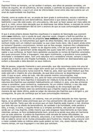 Dos animais
Espíritos? Entre os homens, um tal caráter é sempre, aos olhos de pessoas sensatas, um
indício de orgulho, de vã suficiência, de tola vaidade, e partindo da pequenez nas idéias e de
um falso julgamento; o que é um sinal de inferioridade moral entre eles não poderia ser um
sinal de superioridade nos Espíritos.
Charlet, como se acaba de ver, se presta de bom grado à controvérsia; escuta e admite as
objeções, e responde-as com benevolência; desenvolve o que estava obscuro e reconhece
lealmente o que não está exato; em uma palavra, não quer se fazer passar por mais sábio do
que é, e, nisto, prova mais elevação que se obstinasse nas idéias falsas, a exemplo de certos
Espíritos que se escandalizam tão-só com o anúncio de que as suas comunicações parecem
suscetíveis de comentários.
O que é ainda próprio desses Espíritos orgulhosos é a espécie de fascinação que exercem
sobre seus médiuns, com a ajuda da qual, algumas vezes, chegam a fazê-los partilhar os
mesmos sentimentos. Dissemos de propósito seus médiuns porque eles se apoderam deles e
querem ter, neles, os instrumentos que agem de olhos fechados; não se acomodariam de
nenhum modo com um médium escrutador ou que visse muito claro; não é assim ainda entre
os homens? Quando o encontraram, temem que se lhes escape, inspiram-lhe o afastamento
de quem poderia esclarecê-lo; isolam-no de alguma sorte, a fim de que gozem de inteira
liberdade, ou não o aproximam senão daqueles dos quais nada têm a temer; e, para melhor
captar a sua confiança, se fazem bons apóstolos usurpando os nomes de Espíritos venerados,
dos quais procuram imitar a linguagem; mas agem inutilmente, a ignorância nunca poderá
arremedar o verdadeiro saber, nem uma natureza má a verdadeira virtude; sempre o orgulho
surgirá sob o manto de uma fingida humildade, e é porque temem ser desmascarados que
evitam a discussão e dela desviam os seus médiuns.
Não há pessoa, julgando friamente e sem prevenção, que não reconheça como má uma tal
influência, porque cai sob o mais vulgar bom senso que um Espírito, verdadeiramente bom e
esclarecido, não procuraria nunca exercê-la. Pode-se, pois, dizer que todo médium que lhes
cede está sob o império de uma obsessão, da qual deve procurar se desembaraçar o mais
cedo. O que se quer, antes de tudo, não são quando mesmo comunicações, mas
comunicações boas e verdadeiras; ora, para ter boas comunicações são necessários bons
Espíritos, e para ter bons Espíritos é necessário ter médiuns livres de toda má influência. A
natureza dos Espíritos que assistem habitualmente um médium é, pois, uma das primeiras
coisas a considerar; para conhecê-la, exatamente, há um critério infalível, e isso não está
nem nos sinais materiais nem nas fórmulas de evocação ou de conjuração que são
encontradas; esse critério está nos sentimentos que o Espírito inspira ao médium; pela
maneira de agir deste último, pode-se julgar da natureza dos Espíritos que o dirigem e, por
conseguinte, do grau de confiança que as suas comunicações merecem.
Isto não é uma opinião pessoal, um sistema, mas um princípio deduzido da mais rigorosa
lógica, se se admitem estas premissas que um mau pensamento não pode ser sugerido por
um bom Espírito. Tanto que não se prove que um bom Espírito pode inspirar o mal, diremos
que todo ato que se afaste da benevolência, da caridade e da humildade, onde penetre o
ódio, a inveja, o ciúme, o orgulho ferido ou a simples acrimônia, não pode ser inspirado
senão por um mau Espírito, então mesmo que este pregasse hipocritamente as mais belas
máximas, porque, se fora verdadeiramente bom, prová-lo-ia pondo seus atos em harmonia
com as suas palavras. A prática do Espiritismo está cercada de tantas dificuldades, os
Espíritos enganadores são tão velhacos, astuciosos, e ao mesmo tempo tão numerosos, que
não se saberia cercar-se de muitas precauções para frustrá-los; importa, pois, procurar com
o maior cuidado todos os indícios pelos quais podem se trair; ora, esses indícios estão, ao
mesmo tempo, em sua linguagem e nos atos que solicitam.
http://www.espirito.org.br/portal/codificacao/re/1860/07e-dos-animais.html (10 of 12)7/4/2004 11:13:57
 