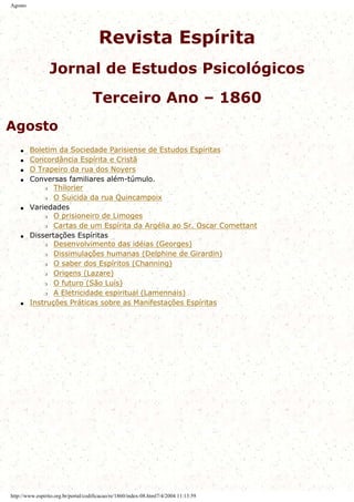 Agosto
Revista Espírita
Jornal de Estudos Psicológicos
Terceiro Ano – 1860
Agosto
q Boletim da Sociedade Parisiense de Estudos Espíritas
q Concordância Espírita e Cristã
q O Trapeiro da rua dos Noyers
q Conversas familiares além-túmulo.
r Thilorier
r O Suicida da rua Quincampoix
q Variedades
r O prisioneiro de Limoges
r Cartas de um Espírita da Argélia ao Sr. Oscar Comettant
q Dissertações Espíritas
r Desenvolvimento das idéias (Georges)
r Dissimulações humanas (Delphine de Girardin)
r O saber dos Espíritos (Channing)
r Origens (Lazare)
r O futuro (São Luís)
r A Eletricidade espiritual (Lamennais)
q Instruções Práticas sobre as Manifestações Espíritas
http://www.espirito.org.br/portal/codificacao/re/1860/index-08.html7/4/2004 11:13:59
 
