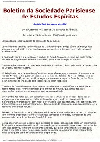 Boletim da Sociedade Parisiense de Estudos Espíritas
Boletim da Sociedade Parisiense
de Estudos Espíritas
Revista Espírita, agosto de 1860
DA SOCIEDADE PARISIENSE DE ESTUDOS ESPÍRITAS.
Sexta-feira, 29 de junho de 1860 (Sessão particular).
Leitura da ata e dos trabalhos da sessão de 22 de junho.
Leitura de uma carta do senhor doutor de Grand-Boulogne, antigo cônsul de França, que
pede para ser admitido como membro correspondente em Havana, para onde vai seguir
proximamente.
A Sociedade admite, a esse título, o senhor de Grand-Boulogne, e como sua carta contém
resumos muito judiciosos sobre o Espiritismo, pede a sua inserção na Revista.
Comunicações diversas. 1a Leitura de um ditado espontâneo obtido pela senhora Gostei sobre
as Origens, assinado Lazare.
2° Relação de f atos de manifestações físicas espontâneas, que ocorreram ultimamente na
rua dos Noyers, e dos quais vários jornais deram conta, lembrando fatos análogos que se
passaram em 1849, na rua dos Grès. Alguns acrescentaram que os fatos da rua dos Grès
foram uma fraude imaginada pelo tocador para obter despedida.
O senhor de Grand-Boulogne disse, a esse respeito, que pode certificar a autenticidade
desses fatos; aliás, foram reportados pelo senhor de Mirville, que tomou todas as
informações necessárias para se assegurar de sua realidade.
Um membro fez notar que, em semelhantes casos, a afluência de curiosos tornando-se
fatigante para os interessados, deles se desembaraçam dando a coisa à conta de
malevolência. O proprietário, com medo de ver a sua casa abandonada, tem, sobretudo, um
grande interesse em não acreditar neles; tal é a razão do desmentido que, freqüentemente, é
dado aos fatos dessa natureza.
Estudos. 1a Discussão sobre o mérito e a eficácia das provas do homem de bem, suportadas
com o fim de proporcionar alívio aos Espíritos sofredores e infelizes, a propósito de uma
passagem da carta do senhor de Grand-Bolougne.
Ele fez observar, a esse respeito, que a eficácia da prece, considerada como um testemunho
de simpatia e de comiseração, sendo constatada, pode-se considerar as provas que se impõe
com esse objetivo, como um testemunho análogo, que deve ter os mesmos efeitos que a
prece; a intenção é tudo, nesse caso, e pode-se encará-la como uma prece mais ardente
ainda que aquela que não consiste senão de palavras.
http://www.espirito.org.br/portal/codificacao/re/1860/08a-boletim.html (1 of 6)7/4/2004 11:14:01
 
