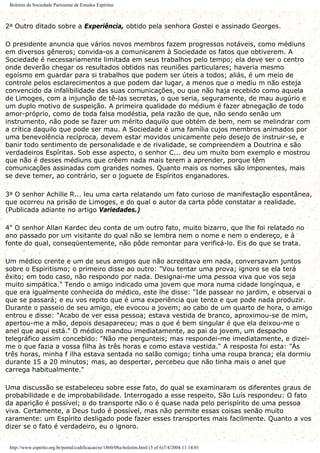 Boletim da Sociedade Parisiense de Estudos Espíritas
2a Outro ditado sobre a Experiência, obtido pela senhora Gostei e assinado Georges.
O presidente anuncia que vários novos membros fazem progressos notáveis, como médiuns
em diversos gêneros; convida-os a comunicarem à Sociedade os fatos que obtiverem. A
Sociedade é necessariamente limitada em seus trabalhos pelo tempo; ela deve ser o centro
onde deverão chegar os resultados obtidos nas reuniões particulares; haveria mesmo
egoísmo em guardar para si trabalhos que podem ser úteis a todos; aliás, é um meio de
controle pelos esclarecimentos a que podem dar lugar, a menos que o mediu m não esteja
convencido da infalibilidade das suas comunicações, ou que não haja recebido como aquela
de Limoges, com a injunção de tê-las secretas, o que seria, seguramente, de mau augúrio e
um duplo motivo de suspeição. A primeira qualidade do médium é fazer abnegação de todo
amor-próprio, como de toda falsa modéstia, pela razão de que, não sendo senão um
instrumento, não pode se fazer um mérito daquilo que obtém de bem, nem se melindrar com
a crítica daquilo que pode ser mau. A Sociedade é uma família cujos membros animados por
uma benevolência recíproca, devem estar movidos unicamente pelo desejo de instruir-se, e
banir todo sentimento de personalidade e de rivalidade, se compreendem a Doutrina e são
verdadeiros Espíritas. Sob esse aspecto, o senhor C... deu um muito bom exemplo e mostrou
que não é desses médiuns que crêem nada mais terem a aprender, porque têm
comunicações assinadas com grandes nomes. Quanto mais os nomes são imponentes, mais
se deve temer, ao contrário, ser o joguete de Espíritos enganadores.
3a O senhor Achille R... leu uma carta relatando um fato curioso de manifestação espontânea,
que ocorreu na prisão de Limoges, e do qual o autor da carta pôde constatar a realidade.
(Publicada adiante no artigo Variedades.)
4" O senhor Allan Kardec deu conta de um outro fato, muito bizarro, que lhe foi relatado no
ano passado por um visitante do qual não se lembra nem o nome e nem o endereço, e à
fonte do qual, conseqüentemente, não pôde remontar para verificá-lo. Eis do que se trata.
Um médico crente e um de seus amigos que não acreditava em nada, conversavam juntos
sobre o Espiritismo; o primeiro disse ao outro: "Vou tentar uma prova; ignoro se ela terá
êxito; em todo caso, não respondo por nada. Designai-me uma pessoa viva que vos seja
muito simpática." Tendo o amigo indicado uma jovem que mora numa cidade longínqua, e
que era igualmente conhecida do médico, este lhe disse: "Ide passear no jardim, e observai o
que se passará; e eu vos repito que é uma experiência que tento e que pode nada produzir.
Durante o passeio de seu amigo, ele evocou a jovem; ao cabo de um quarto de hora, o amigo
entrou e disse: "Acabo de ver essa pessoa; estava vestida de branco, aproximou-se de mim,
apertou-me a mão, depois desapareceu; mas o que é bem singular é que ela deixou-me o
anel que aqui está." O médico mandou imediatamente, ao pai da jovem, um despacho
telegráfico assim concebido: "Não me pergunteis; mas respondei-me imediatamente, e dizei-
me o que fazia a vossa filha às três horas e como estava vestida." A resposta foi esta: "Às
três horas, minha f ilha estava sentada no salão comigo; tinha uma roupa branca; ela dormiu
durante 15 a 20 minutos; mas, ao despertar, percebeu que não tinha mais o anel que
carrega habitualmente."
Uma discussão se estabeleceu sobre esse fato, do qual se examinaram os diferentes graus de
probabilidade e de improbabilidade. Interrogado a esse respeito, São Luís respondeu: O fato
da aparição é possível; o do transporte não o é quase nada pelo perispírito de uma pessoa
viva. Certamente, a Deus tudo é possível, mas não permite essas coisas senão muito
raramente: um Espírito desligado pode fazer esses transportes mais facilmente. Quanto a vos
dizer se o fato é verdadeiro, eu o ignoro.
http://www.espirito.org.br/portal/codificacao/re/1860/08a-boletim.html (5 of 6)7/4/2004 11:14:01
 