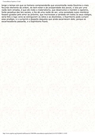 Concordância Espírita e Cristã
longe o tempo em que os homens compreenderão que encontrarão nesta Doutrina o mais
fecundo elemento da ordem, do bem-estar e da prosperidade dos povos, e isso por uma
razão bem simples, é que ele mata o materialismo, que desenvolve e mantém o egoísmo,
fonte perpétua das leis sociais, e lhe dá uma razão de ser; uma sociedade cujos membros
fossem guiados pelo amor ao próximo, que inscrevesse a caridade em todos os seus códigos,
seria feliz e logo veria se extinguirem os ódios e as discórdias; o Espiritismo pode cumprir
esse prodígio, e o cumprirá a despeito daqueles que ainda escarnecem dele; porque os
escarnecedores passarão, e o Espiritismo ficará.
http://www.espirito.org.br/portal/codificacao/re/1860/08b-concordancia-espirita.html (4 of 4)7/4/2004 11:14:03
 
