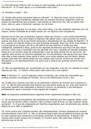 Conversas familiares de além-túmulo
11. Dos diferentes motores com os quais se está ocupado, qual é o que pensais dever
dominá-lo? - R. Ó vapor agora, o ar condensado mais tarde.
12. Revistes a Arago? - Sim.
13. Tendes tido juntos conversas sobre as ciências? - R. Algumas vezes, temos muito as
faculdades de nossa inteligência voltadas para os estudos humanos; gostamos muito de
assistir às experiências que se fazem; mas quando se retorna ao céu, não se pensa mais
nisso; aliás eu, para o momento, repouso; eu vos disse.
14. Ainda uma pergunta, eu vos peço, mas muito séria, e se não puderdes responder por vós
mesmo, tende a bondade de se fazer assistir por um Espírito mais competente.
Sempre nos foi dito que os Espíritos sugerem idéias aos homens, e que muitas descobertas
têm essa origem; mas como todos os Espíritos não sabem tudo, e que procuram se instruir,
quereis nos dizer se há os que fazem pesquisas e descobertas em seu estado de Espírito? - R.
Sim, quando um Espírito chega a um grau bastante avançado, Deus lhe confia uma missão e
o encarrega de se ocupar com tal ou tal ciência útil aos homens; é então que essa
inteligência, obediente a Deus, procura nos segredos da Natureza que Deus lhe quer deixar
entrever, tudo o que é necessário que ele aprenda com isso; e quando ele estudou bastante,
dirige-se a um homem capaz de compreender o que ele pode ensinar-lhe ao seu turno. De
repente, esse homem se encontra obsidiado por um pensamento; não pensa mais que nisso;
disso fala a cada instante; disso sonha à noite; ouve vozes celestes que lhe falam; depois,
quando tudo está bem desenvolvido em sua cabeça, esse homem anuncia ao mundo uma
descoberta ou um aperfeiçoamento. Foi assim que a maioria dos grandes homens foram
inspirados.
15. Nós vos agradecemos por consentirdes em nos responder, e de sair um instante de vosso
repouso por nós. - R. Pedirei a Deus para velar sobre vós e vos inspirar.
Nota. A Senhora. G....que vê algumas vezes os Espíritos, deu conta das impressões que
recebeu durante a evocação de Thirolier: ela viu um Espírito que crê ser o seu.
16. (A São Luís.) Quereis nos dizer se foi realmente o Espírito de Thirolier que a senhora G...
viu? - R. Não foi precisamente esse Espírito que esta dama acaba de ver, mas mais tarde os
seus olhos estarão mais habituados a discernir a forma, ou perispírito, e ela distinguira
perfeitamente; para o momento é uma espécie de miragem.
Nota. As perguntas complementares seguintes foram igualmente dirigidas a São Luís.
17. Se os autores de descobertas são assistidos por Espíritos que lhes sugerem idéias, como
ocorre que os homens crêem inventar e não inventam nada de tudo, ou não inventam senão
quimeras? - R. E que são enganados por Espíritos enganadores que, encontrando seu cérebro
aberto ao erro, dele se apoderam.
18. Como ocorre que o Espírito escolha, tão freqüentemente, homens incapazes de conduzir
uma descoberta a bom fim? -R. São os cérebros desprovidos de previdência humana que são
os mais capazes para receberem as perigosas sementes do desconhecido. O Espírito não
escolhe este homem porque ele é incapaz; é o homem quem não sabe fazer frutificar a
semente que se lhe dá.
http://www.espirito.org.br/portal/codificacao/re/1860/08d-conversas.html (4 of 6)7/4/2004 11:14:06
 
