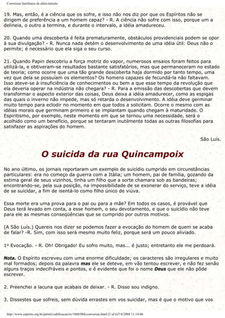 Conversas familiares de além-túmulo
19. Mas, então, é a ciência que os sofre, e isso não nos diz por que os Espíritos não se
dirigem de preferência a um homem capaz? - R. A ciência não sofre com isso, porque um a
delineia, o outro a termina, e durante o intervalo, a idéia amadureceu.
20. Quando uma descoberta é feita prematuramente, obstáculos providenciais podem se opor
à sua divulgação? - R. Nunca nada detém o desenvolvimento de uma idéia útil: Deus não o
permite; é necessário que ela siga o seu curso.
21. Quando Papin descobriu a força motriz do vapor, numerosos ensaios foram feitos para
utilizá-la, e obtiveram-se resultados bastante satisfatórios, mas que permaneceram no estado
de teoria; como ocorre que uma tão grande descoberta haja dormido por tanto tempo, uma
vez que dela se possuíam os elementos? Os homens capazes de fecundá-la não faltavam.
Isso ateve-se à insuficiência de conhecimentos ou bem a que esse tempo da revolução que
ela deveria operar na indústria não chegara? - R. Para a emissão das descobertas que devem
transformar o aspecto exterior das coisas, Deus deixa a idéia amadurecer, como as espigas
das quais o inverno não impede, mas só retarda o desenvolvimento. A idéia deve germinar
muito tempo para eclodir no momento em que todos a solicitam. Ocorre o mesmo com as
idéias morais que germinam primeiro e se implantam quando chegam à maturidade. O
Espiritismo, por exemplo, neste momento em que se tornou uma necessidade, será o
acolhido como um benefício, porque se tentaram inutilmente todas as outras filosofias para
satisfazer as aspirações do homem.
São Luís.
O suicida da rua Quincampoix
No ano último, os jornais reportaram um exemplo de suicídio cumprido em circunstâncias
particulares: era no começo da guerra com a Itália; um homem, pai de família, gozando da
estima geral de seus vizinhos, tinha um filho que a sorte chamara sob as bandeiras;
encontrando-se, pela sua posição, na impossibilidade de se exonerar do serviço, teve a idéia
de se suicidar, a fim de isentá-lo como filho único de viúva.
Essa morte era uma prova para o pai ou para a mãe? Em todos os casos, é provável que
Deus terá levado em conta, a esse homem, o seu devotamento, e que o suicídio não teve
para ele as mesmas conseqüências que se cumprido por outros motivos.
(A São Luís.) Quereis nos dizer se podemos fazer a evocação do homem de quem se acaba
de falar? -R. Sim, com isso será mesmo muito feliz, porque será um pouco aliviado.
1o Evocação. - R. Oh! Obrigado! Eu sofro muito, mas... é justo; entretanto ele me perdoará.
Nota. O Espírito escreveu com uma enorme dificuldade; os caracteres são irregulares e muito
mal formados; depois da palavra mas ele se deteve, em vão tentou escrever, e não fez senão
alguns traços indecifráveis e pontos, e é evidente que foi o nome Deus que ele não pôde
escrever.
2. Preenchei a lacuna que acabais de deixar. - R. Disso sou indigno.
3. Dissestes que sofreis, sem dúvida errastes em vos suicidar, mas é que o motivo que vos
http://www.espirito.org.br/portal/codificacao/re/1860/08d-conversas.html (5 of 6)7/4/2004 11:14:06
 