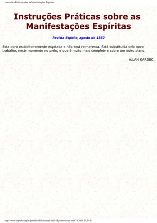 Instruções Práticas sobre as Manifestações Espíritas
Instruções Práticas sobre as
Manifestações Espíritas
Revista Espírita, agosto de 1860
Esta obra está inteiramente esgotada e não será reimpressa. Será substituída pelo novo
trabalho, neste momento no prelo, e que é muito mais completo e sobre um outro plano.
ALLAN KARDEC.
http://www.espirito.org.br/portal/codificacao/re/1860/08g-instrucoes.html7/4/2004 11:14:11
 
